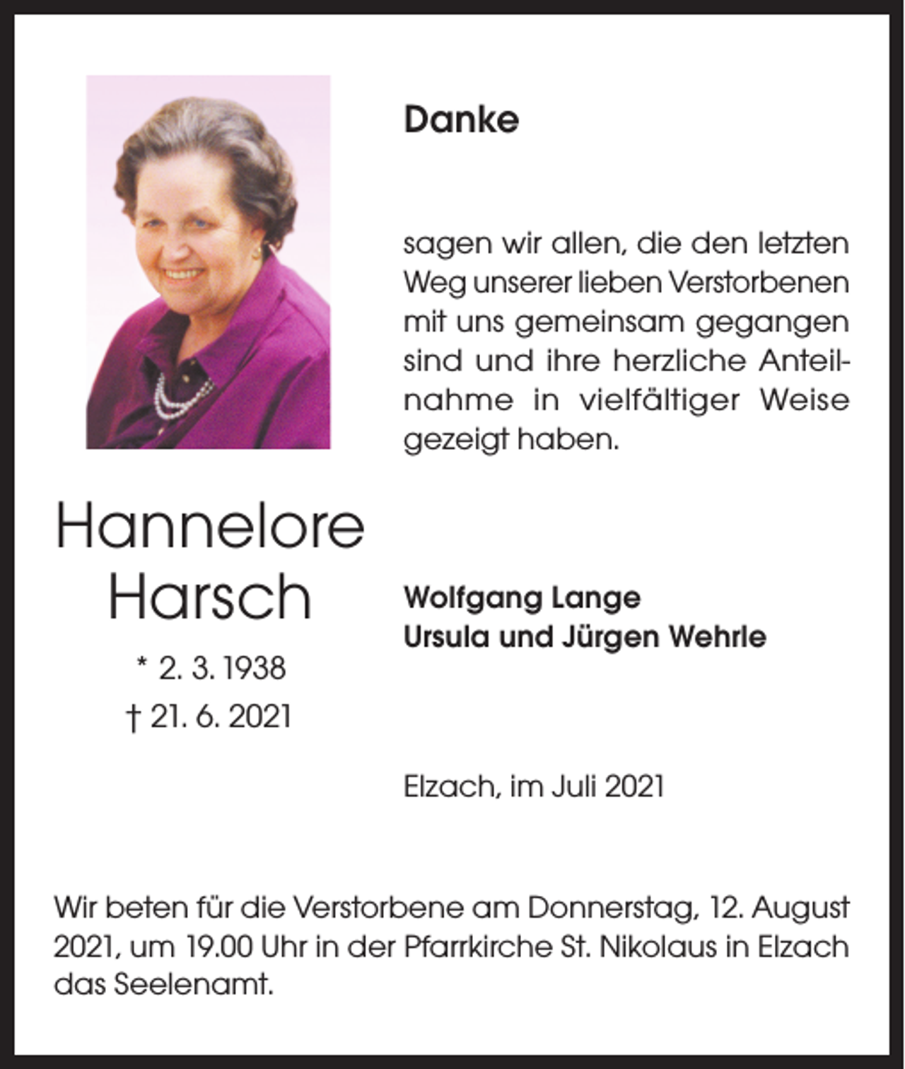 <p>Danke<br />sagen wir allen, die den letzten<br />Weg unserer lieben Verstorbenen<br />mit uns gemeinsam gegangen<br />sind und ihre herzliche Anteilnahme in vielfältiger Weise<br />gezeigt haben.</p><p>Hannelore<br />Harsch<br />* 2. 3. 1938<br />† 21. 6. 2021</p><p>Wolfgang Lange<br />Ursula und Jürgen Wehrle</p><p>Elzach, im Juli 2021</p><p>Wir beten für die Verstorbene am Donnerstag, 12. August<br />2021, um 19.00 Uhr in der Pfarrkirche St. Nikolaus in Elzach<br />das Seelenamt.</p>