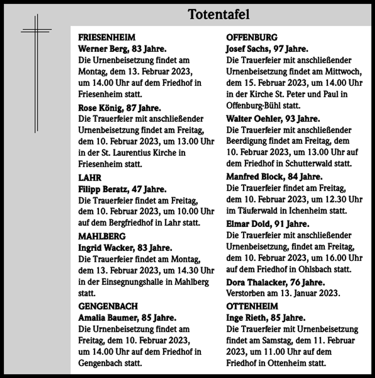 <p>Totentafel Totentafel<br />FRIESENHEIM<br />Werner Berg, 83 Jahre.<br />Die Urnenbeisetzung findet am<br />Montag, dem 13. Februar 2023,<br />um 14.00 Uhr auf dem Friedhof in<br />Friesenheim statt.<br />Rose König, 87 Jahre.<br />Die Trauerfeier mit anschließender<br />Urnenbeisetzung findet am Freitag,<br />dem 10. Februar 2023, um 13.00 Uhr<br />in der St. Laurentius Kirche in<br />Friesenheim statt.<br />LAHR<br />Filipp Beratz, 47 Jahre.<br />Die Trauerfeier findet am Freitag,<br />dem 10. Februar 2023, um 10.00 Uhr<br />auf dem Bergfriedhof in Lahr statt.<br />MAHLBERG<br />Ingrid Wacker, 83 Jahre.<br />Die Trauerfeier findet am Montag,<br />dem 13. Februar 2023, um 14.30 Uhr<br />in der Einsegnungshalle in Mahlberg<br />statt.<br />GENGENBACH<br />Amalia Baumer, 85 Jahre.<br />Die Urnenbeisetzung findet am<br />Freitag, dem 10. Februar 2023,<br />um 14.00 Uhr auf dem Friedhof in<br />Gengenbach statt.</p><p>OFFENBURG<br />Josef Sachs, 97 Jahre.<br />Die Trauerfeier mit anschließender<br />Urnenbeisetzung findet am Mittwoch,<br />dem 15. Februar 2023, um 14.00 Uhr<br />in der Kirche St. Peter und Paul in<br />Offenburg-Bühl statt.<br />Walter Oehler, 93 Jahre.<br />Die Trauerfeier mit anschließender<br />Beerdigung findet am Freitag, dem<br />10. Februar 2023, um 13.00 Uhr auf<br />dem Friedhof in Schutterwald statt.<br />Manfred Block, 84 Jahre.<br />Die Trauerfeier findet am Freitag,<br />dem 10. Februar 2023, um 12.30 Uhr<br />im Täuferwald in Ichenheim statt.<br />Elmar Dold, 91 Jahre.<br />Die Trauerfeier mit anschließender<br />Urnenbeisetzung, findet am Freitag,<br />dem 10. Februar 2023, um 16.00 Uhr<br />auf dem Friedhof in Ohlsbach statt.<br />Dora Thalacker, 76 Jahre.<br />Verstorben am 13. Januar 2023.<br />OTTENHEIM<br />Inge Rieth, 85 Jahre.<br />Die Trauerfeier mit Urnenbeisetzung<br />findet am Samstag, dem 11. Februar<br />2023, um 11.00 Uhr auf dem<br />Friedhof in Ottenheim statt.</p>