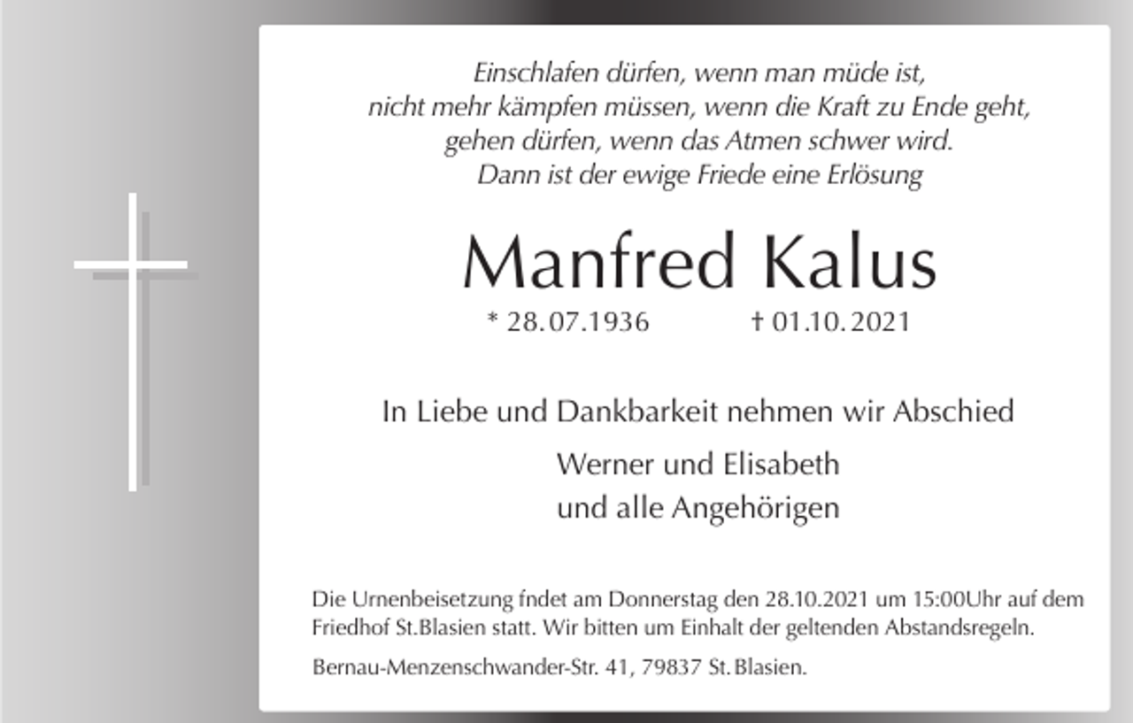 <p>Einschlafen dürfen, wenn man müde ist,<br />nicht mehr kämpfen müssen, wenn die Kraft zu Ende geht,<br />gehen dürfen, wenn das Atmen schwer wird.<br />Dann ist der ewige Friede eine Erlösung</p><p>Manfred Kalus<br />* 28. 07.1936</p><p>† 01.10. 2021</p><p>In Liebe und Dankbarkeit nehmen wir Abschied<br />Werner und Elisabeth<br />und alle Angehörigen<br />Die Urnenbeisetzung fndet am Donnerstag den 28.10.2021 um 15:00Uhr auf dem<br />Friedhof St.Blasien statt. Wir bitten um Einhalt der geltenden Abstandsregeln.<br />Bernau-Menzenschwander-Str. 41, 79837 St. Blasien.</p>