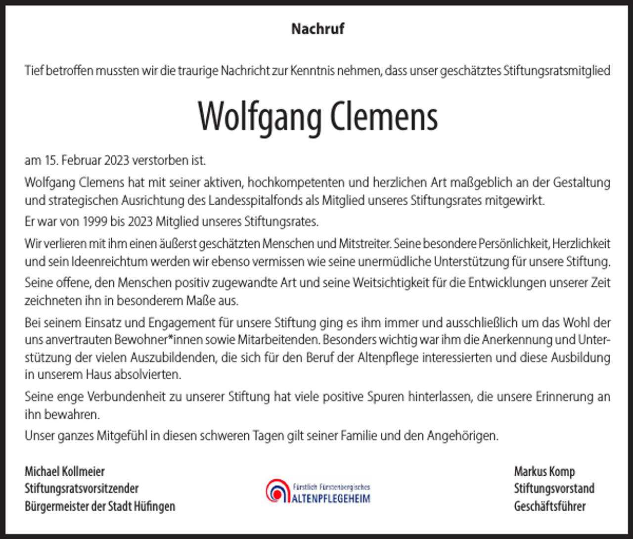 <p>Nachruf<br />Tief betroffen mussten wir die traurige Nachricht zur Kenntnis nehmen, dass unser geschätztes Stiftungsratsmitglied</p><p>Wolfgang Clemens<br />am 15. Februar 2023 verstorben ist.<br />Wolfgang Clemens hat mit seiner aktiven, hochkompetenten und herzlichen Art maßgeblich an der Gestaltung<br />und strategischen Ausrichtung des Landesspitalfonds als Mitglied unseres Stiftungsrates mitgewirkt.<br />Er war von 1999 bis 2023 Mitglied unseres Stiftungsrates.<br />Wir verlieren mit ihm einen äußerst geschätzten Menschen und Mitstreiter. Seine besondere Persönlichkeit, Herzlichkeit<br />und sein Ideenreichtum werden wir ebenso vermissen wie seine unermüdliche Unterstützung für unsere Stiftung.<br />Seine offene, den Menschen positiv zugewandte Art und seine Weitsichtigkeit für die Entwicklungen unserer Zeit<br />zeichneten ihn in besonderem Maße aus.<br />Bei seinem Einsatz und Engagement für unsere Stiftung ging es ihm immer und ausschließlich um das Wohl der<br />uns anvertrauten Bewohner*innen sowie Mitarbeitenden. Besonders wichtig war ihm die Anerkennung und Unterstützung der vielen Auszubildenden, die sich für den Beruf der Altenpflege interessierten und diese Ausbildung<br />in unserem Haus absolvierten.<br />Seine enge Verbundenheit zu unserer Stiftung hat viele positive Spuren hinterlassen, die unsere Erinnerung an<br />ihn bewahren.<br />Unser ganzes Mitgefühl in diesen schweren Tagen gilt seiner Familie und den Angehörigen.<br />Michael Kollmeier<br />Markus Komp<br />Stiftungsratsvorsitzender Stiftungsvorstand<br />Bürgermeister der Stadt Hüfingen<br />Geschäftsführer</p>