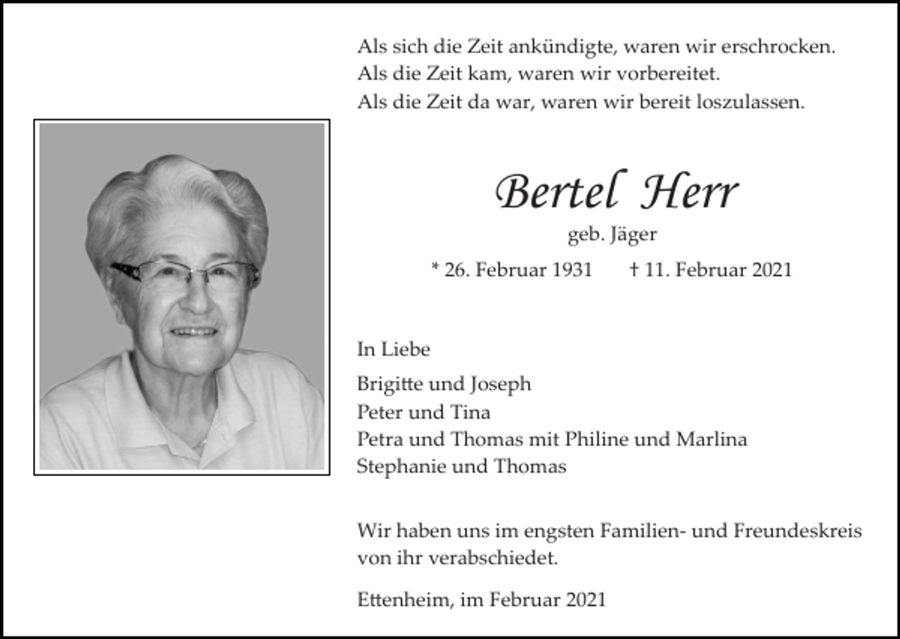 <p>Als sich die Zeit ankündigte, waren wir erschrocken.<br />Als die Zeit kam, waren wir vorbereitet.<br />Als die Zeit da war, waren wir bereit loszulassen.</p><p>Bertel Herr<br />geb. Jäger<br />* 26. Februar 1931</p><p>† 11. Februar 2021</p><p>In Liebe<br />Brigitte und Joseph<br />Peter und Tina<br />Petra und Thomas mit Philine und Marlina<br />Stephanie und Thomas<br />Wir haben uns im engsten Familien­ und Freundeskreis<br />von ihr verabschiedet.<br />Ettenheim, im Februar 2021</p>