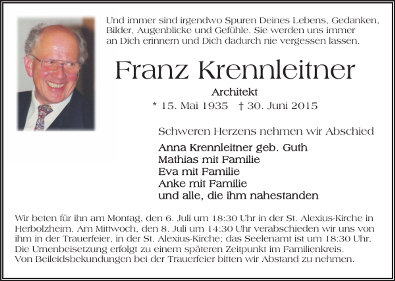 <p>Und immer sind irgendwo Spuren Deines Lebens, Gedanken,<br />Bilder, Augenblicke und Gefühle. Sie werden uns immer<br />an Dich erinnern und Dich dadurch nie vergessen lassen.</p><p>Franz Krennleitner<br />* 15. Mai 1935 † 30. Juni 2015<br />Schweren Herzens nehmen wir Abschied</p><p>Wir beten für ihn am Montag, den 6. Juli um 18:30 Uhr in der St. Alexius-Kirche in<br />Herbolzheim. Am Mittwoch, den 8. Juli um 14:30 Uhr verabschieden wir uns von<br />ihm in der Trauerfeier, in der St. Alexius-Kirche; das Seelenamt ist um 18:30 Uhr.<br />Die Urnenbeisetzung erfolgt zu einem späteren Zeitpunkt im Familienkreis.<br />Von Beileidsbekundungen bei der Trauerfeier bitten wir Abstand zu nehmen.</p>