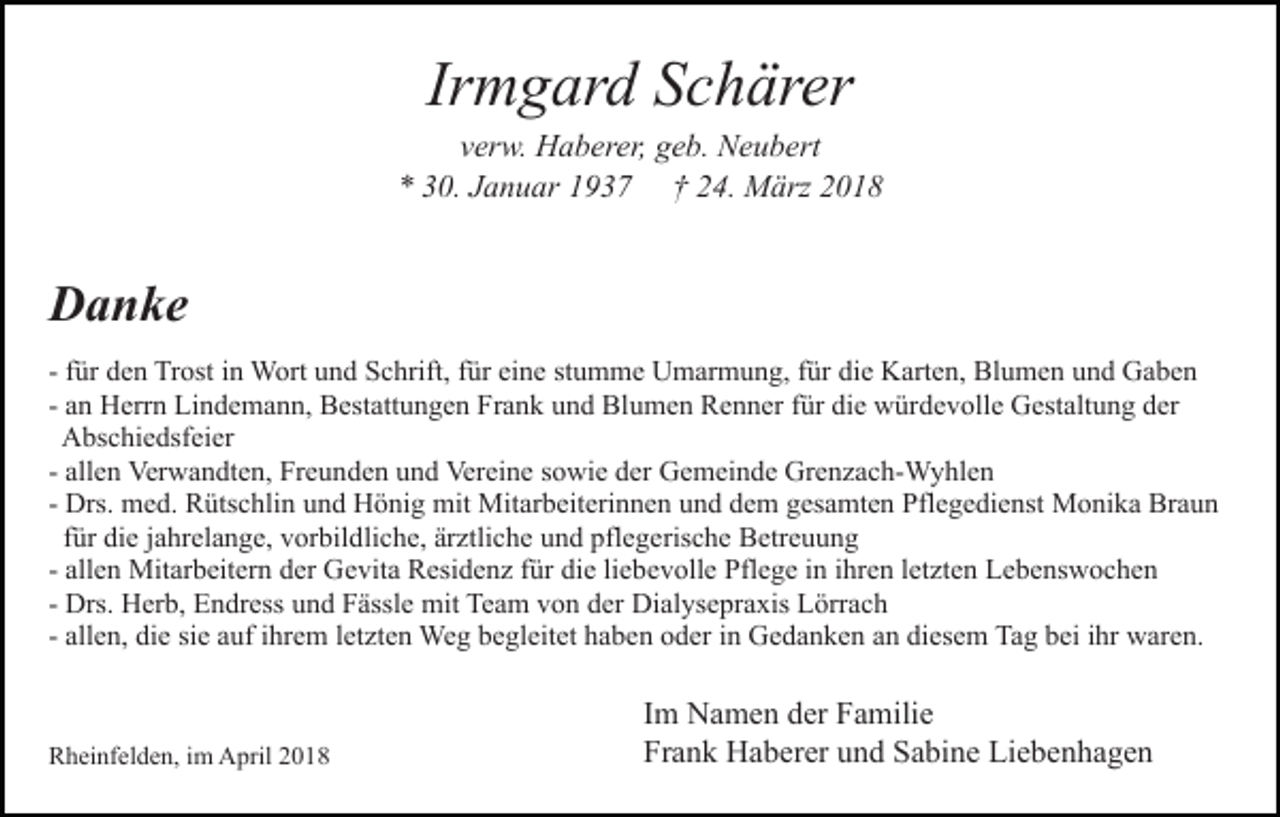 <p>Ir<br />m g ar d Schärer<br />S c h är er<br />Irmgard</p><p>v er w. Haberer,<br />H a b er er, geb.<br />g e b. Neubert<br />N e u b ert<br />verw.<br />0. JJanuar<br />a n u ar 11937<br />9 3 7 †† 224.<br />4 . März<br />M ärz<br />** 330.</p><p>DDanke<br />a n ke<br />- ffür<br />ür den<br />d e n Trost<br />Tr ost iinn Wort<br />W ort und<br />u nd Schrift,<br />S c hrift, ffür<br />ür ei<br />n e ststumme<br />u m m e Umarmung,<br />U m ar m u n g, ffür<br />ür die<br />di e Karten,<br />K ar t e n, Blumen<br />Bl u m e n und<br />u n d Gaben<br />Ga be n<br />eine<br />- an<br />a n Herrn<br />H err n Lindemann,<br />Li n d e m a n n, Bestattungen<br />Best att u n g e n Frank<br />Fr a n k und<br />u n d Blumen<br />Bl u m e n Renner<br />R e n n er ffür<br />ür di<br />e würdevolle<br />w ür d e v oll e Gestaltung<br />G est alt u n g dder<br />er<br />die<br />AAbschiedsfeier<br />bs c hi e dsf ei er<br />- allen<br />all e n Verwandten,<br />Ver w a n dt e n, Freunden<br />Fr e u nd e n uund<br />n d Vereine<br />Ver ei n e ssowie<br />o wi e dder<br />e r Gemeinde<br />G e m ei n d e Grenzach-Wyhlen<br />Gr e n z a c h- W yhl e n<br />- Drs.<br />Drs. med.<br />m e d. Rütschlin<br />R üts c hli n und<br />u n d Hönig<br />H ö ni g mit<br />mit Mitarbeiterinnen<br />Mit ar b eit eri n ne n und<br />u n d dem<br />d e m gesamten<br />g es a mt e n Pflegedienst<br />Pfl e g e di e nst Monika<br />M o ni k a Braun<br />Br a u n<br />ffür<br />ür die<br />di e jjahrelange,<br />a hr el a n g e, vorbildliche,<br />v or bil dli c h e, ärztliche<br />är ztli c h e und<br />u n d pflegerische<br />pfl e g eris c h e Betreuung<br />B etr e u u n g<br />all e n Mitarbeitern<br />Mit ar b eit er n der<br />d er Gevita<br />Ge vit a Residenz<br />R esi d e n z ffür<br />ür die<br />di e liliebevolle<br />e b e v oll e Pflege<br />Pfl e g e iinn iihren<br />hr e n lletzten<br />et z t e n Lebenswochen<br />L e b e ns w o c h e n<br />- allen<br />Drs. Herb,<br />H er b, Endress<br />E n dr ess und<br />u n d Fässle<br />F ässl e mit<br />mit Team<br />Te a m vvon<br />o n dder<br />er Di<br />al ys e pr a xis LLörrach<br />örr a c h<br />- Drs.<br />Dialysepraxis<br />all e n, die<br />di e sie<br />si e auf<br />a uf iihrem<br />hr e m let<br />zt e n Weg<br />We g begleitet<br />b e gl eit et haben<br />h a b e n ooder<br />d er iin<br />n Gedanken<br />G e d a n k e n aan<br />n di<br />es e m Tag<br />Ta g bei<br />b ei iihr<br />hr waren.<br />w ar e n.<br />- allen,<br />letzten<br />diesem</p><p>RRheinfelden,<br />h ei nf el d e n, i im<br />m April<br />A pril 22018<br />01 8</p><p>IImm Namen<br />N a m e n der<br />d er Familie<br />F a mili e<br />Fr<br />Frank<br />a n k Haberer<br />H a b er er uund<br />n d SSabine<br />a bi n e Liebenhagen<br />Li e b e n h a g e n</p>