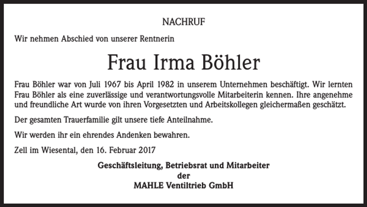 <p>NACHRUF<br />Wir nehmen Abschied von unserer Rentnerin</p><p>Frau Irma Böhler<br />Frau Böhler war von Juli 1967 bis April 1982 in unserem Unternehmen beschäftigt. Wir lernten<br />Frau Böhler als eine zuverlässige und verantwortungsvolle Mitarbeiterin kennen. Ihre angenehme<br />und freundliche Art wurde von ihren Vorgesetzten und Arbeitskollegen gleichermaßen geschätzt.<br />Der gesamten Trauerfamilie gilt unsere tiefe Anteilnahme.<br />Wir werden ihr ein ehrendes Andenken bewahren.<br />Zell im Wiesental, den 16. Februar 2017<br />Geschäftsleitung, Betriebsrat und Mitarbeiter<br />der<br />MAHLE Ventiltrieb GmbH</p>