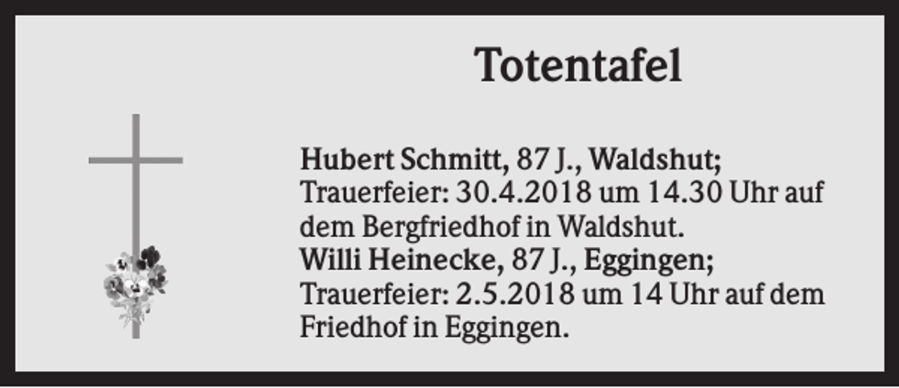 <p>Totentafel<br />Hubert Schmitt, 87 J., Waldshut;<br />Trauerfeier: 30.4.2018 um 14.30 Uhr auf<br />dem Bergfriedhof in Waldshut.<br />Willi Heinecke, 87 J., Eggingen;<br />Trauerfeier: 2.5.2018 um 14 Uhr auf dem<br />Friedhof in Eggingen.</p>