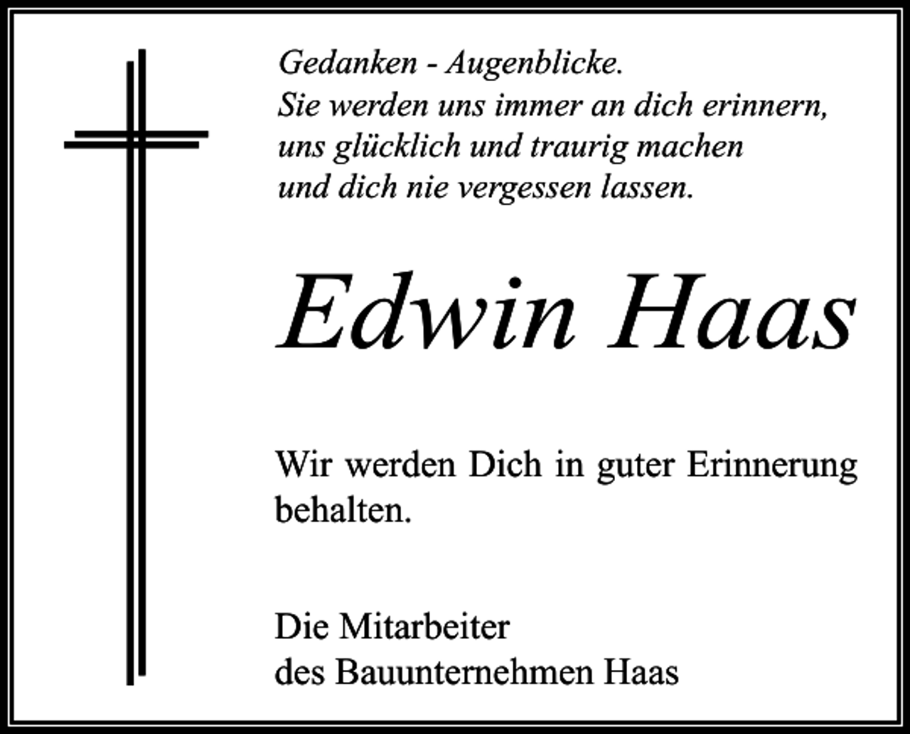<p>Gedanken - Augenblicke.<br />Sie werden uns immer an dich erinnern,<br />uns glücklich und traurig machen<br />und dich nie vergessen lassen.</p><p>Edwin Haas<br />Wir werden Dich in guter Erinnerung<br />behalten.<br />Die Mitarbeiter<br />des Bauunternehmen Haas</p>