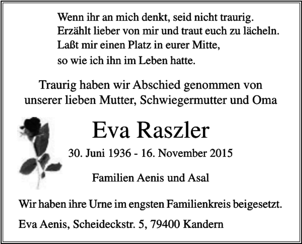<p>Wenn ihr an mich denkt, seid nicht traurig.<br />Erzählt lieber von mir und traut euch zu lächeln.<br />Laßt mir einen Platz in eurer Mitte,<br />so wie ich ihn im Leben hatte.</p><p>Traurig haben wir Abschied genommen von<br />unserer lieben Mutter, Schwiegermutter und Oma</p><p>Eva Raszler<br />30. Juni 1936 - 16. November 2015</p><p>Familien Aenis und Asal<br />Wir haben ihre Urne im engsten Familienkreis beigesetzt.<br />Eva Aenis, Scheideckstr. 5, 79400 Kandern</p>