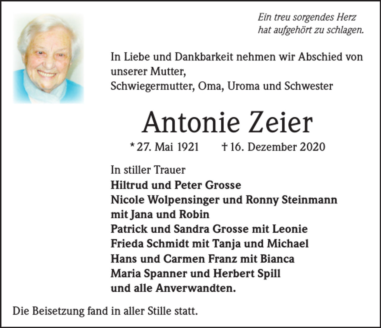 <p>Ein treu sorgendes Herz<br />hat aufgehört zu schlagen.</p><p>In Liebe und Dankbarkeit nehmen wir Abschied von<br />unserer Mutter,<br />Schwiegermutter, Oma, Uroma und Schwester</p><p>Antonie Zeier</p><p>* 27. Mai 1921</p><p>† 16. Dezember 2020</p><p>In stiller Trauer<br />Hiltrud und Peter Grosse<br />Nicole Wolpensinger und Ronny Steinmann<br />mit Jana und Robin<br />Patrick und Sandra Grosse mit Leonie<br />Frieda Schmidt mit Tanja und Michael<br />Hans und Carmen Franz mit Bianca<br />Maria Spanner und Herbert Spill<br />und alle Anverwandten.<br />Die Beisetzung fand in aller Stille statt.</p>