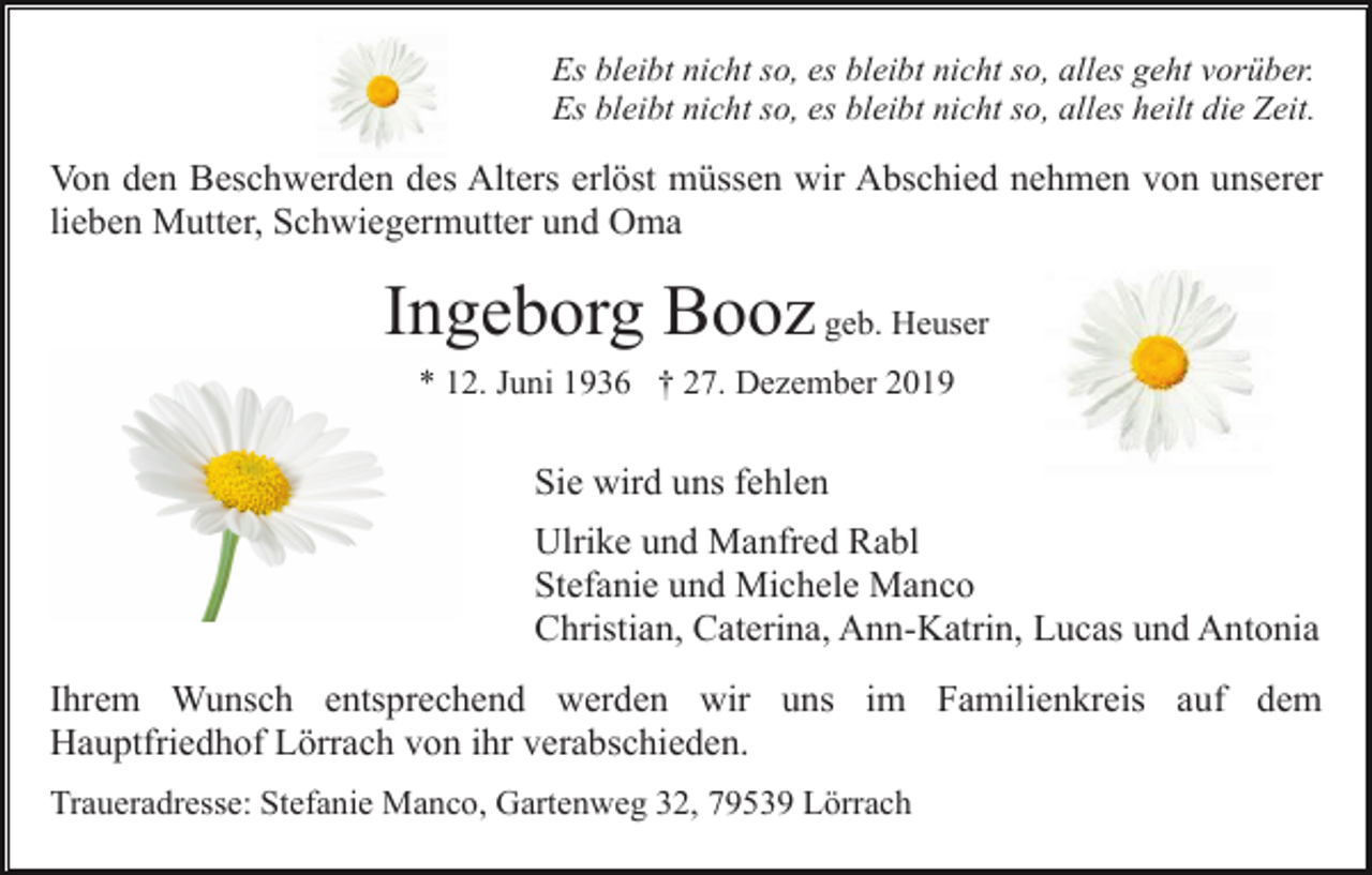 <p>Es bleibt nicht so, es bleibt nicht so, alles geht vorüber.<br />Es bleibt nicht so, es bleibt nicht so, alles heilt die Zeit.</p><p>Von den Beschwerden des Alters erlöst müssen wir Abschied nehmen von unserer<br />lieben Mutter, Schwiegermutter und Oma</p><p>Ingeborg Booz geb. Heuser<br />* 12. Juni 1936 † 27. Dezember 2019</p><p>Sie wird uns fehlen<br />Ulrike und Manfred Rabl<br />Stefanie und Michele Manco<br />Christian, Caterina, Ann-Katrin, Lucas und Antonia<br />Ihrem Wunsch entsprechend werden wir uns im Familienkreis auf dem<br />Hauptfriedhof Lörrach von ihr verabschieden.<br />Traueradresse: Stefanie Manco, Gartenweg 32, 79539 Lörrach</p>