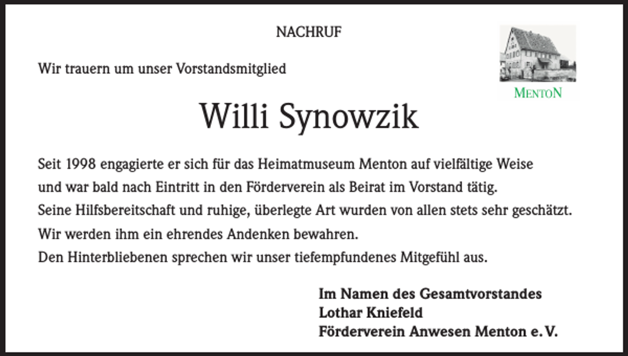 <p>NACHRUF<br />Wir trauern um unser Vorstandsmitglied</p><p>Willi Synowzik<br />Seit 1998 engagierte er sich für das Heimatmuseum Menton auf vielfältige Weise<br />und war bald nach Eintritt in den Förderverein als Beirat im Vorstand tätig.<br />Seine Hilfsbereitschaft und ruhige, überlegte Art wurden von allen stets sehr geschätzt.<br />Wir werden ihm ein ehrendes Andenken bewahren.<br />Den Hinterbliebenen sprechen wir unser tiefempfundenes Mitgefühl aus.<br />Im Namen des Gesamtvorstandes<br />Lothar Kniefeld<br />Förderverein Anwesen Menton e. V.</p>