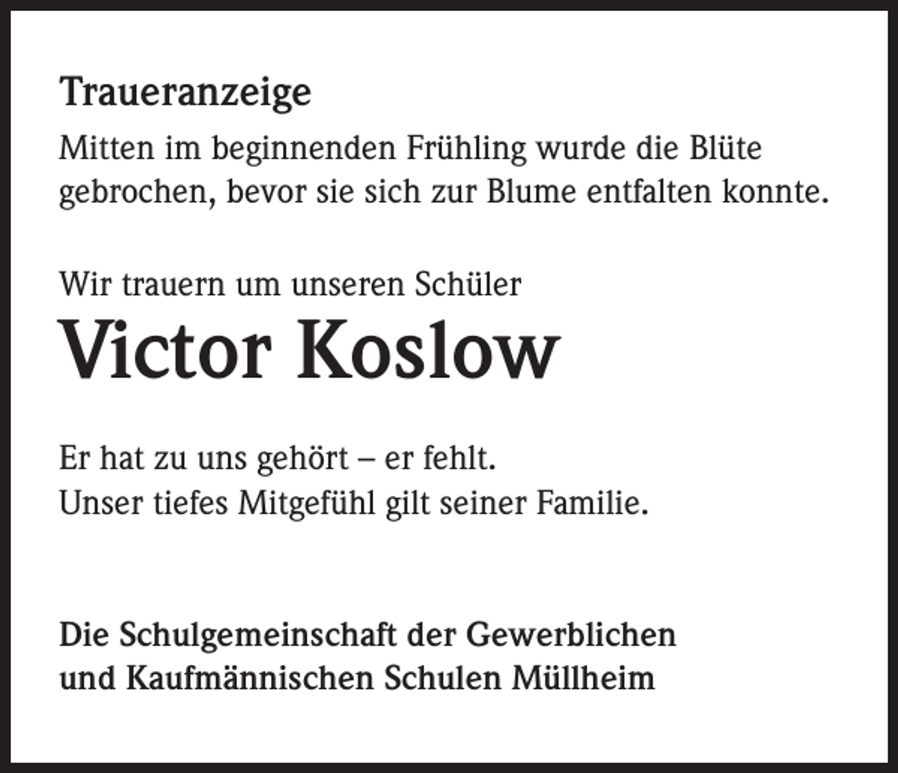<p>Traueranzeige<br />Mitten im beginnenden Frühling wurde die Blüte<br />gebrochen, bevor sie sich zur Blume entfalten konnte.<br />Wir trauern um unseren Schüler</p><p>Victor Koslow<br />Er hat zu uns gehört – er fehlt.<br />Unser tiefes Mitgefühl gilt seiner Familie.</p><p>Die Schulgemeinschaft der Gewerblichen<br />und Kaufmännischen Schulen Müllheim</p>