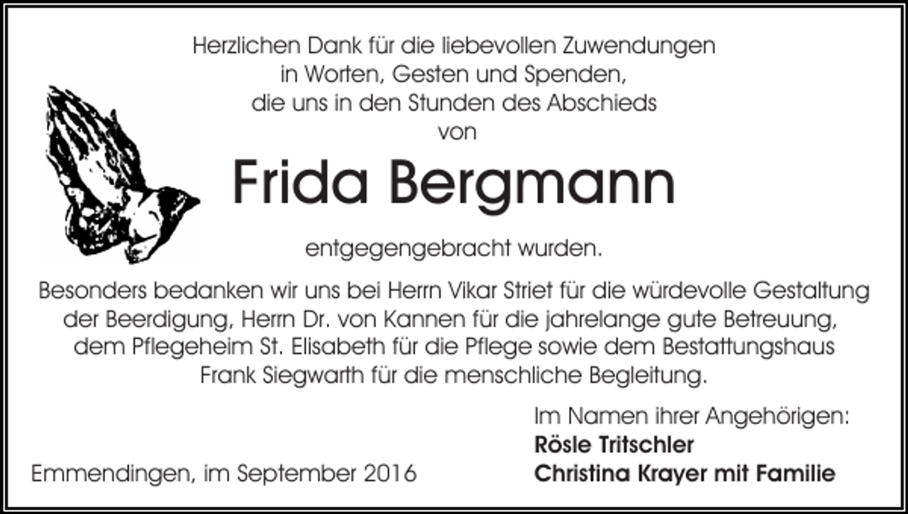 <p>Herzlichen Dank für die liebevollen Zuwendungen<br />in Worten, Gesten und Spenden,<br />die uns in den Stunden des Abschieds<br />von</p><p>Frida Bergmann<br />entgegengebracht wurden.</p><p>Besonders bedanken wir uns bei Herrn Vikar Striet für die würdevolle Gestaltung<br />der Beerdigung, Herrn Dr. von Kannen für die jahrelange gute Betreuung,<br />dem Pflegeheim St. Elisabeth für die Pflege sowie dem Bestattungshaus<br />Frank Siegwarth für die menschliche Begleitung.</p><p>Emmendingen, im September 2016</p><p>Im Namen ihrer Angehörigen:<br />Rösle Tritschler<br />Christina Krayer mit Familie</p>
