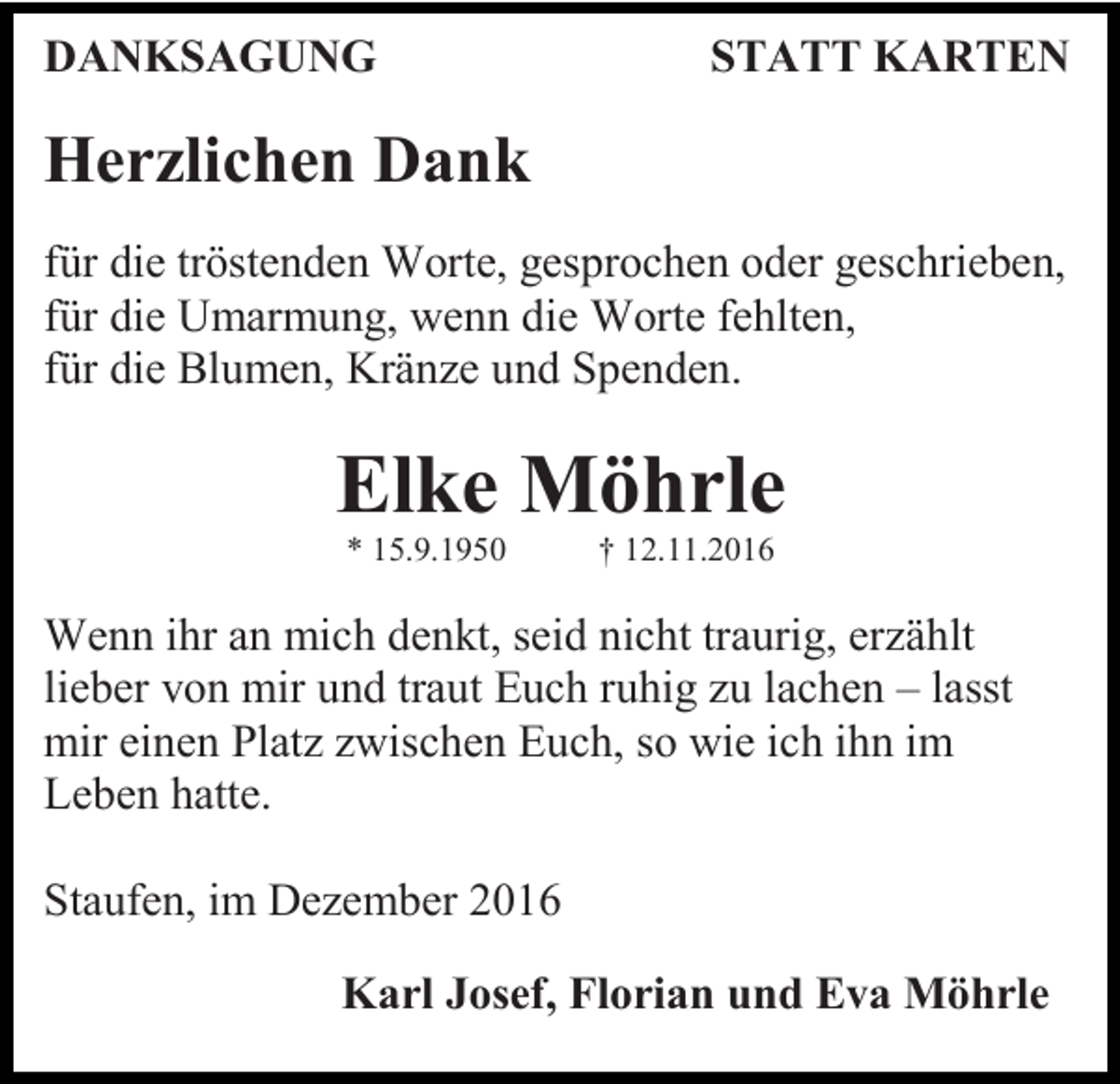 <p>DANKSAGUNG</p><p>STATT KARTEN</p><p>Herzlichen Dank<br />für die tröstenden Worte, gesprochen oder geschrieben,<br />für die Umarmung, wenn die Worte fehlten,<br />für die Blumen, Krän e und Spenden.</p><p>Elke Möhrle<br />* 15.9.1950</p><p>† 12.11.2016</p><p>Wenn ihr an mich denkt, seid nicht traurig, er ählt<br />lieber von mir und traut Euch ruhig u lachen – lasst<br />mir einen Plat wischen Euch, so wie ich ihn im<br />Leben hatte.<br />Staufen, im De ember 2016<br />Karl Josef, Florian und Eva Möhrle</p>