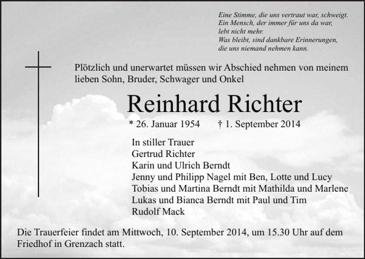 <p>Eine Stimme, die uns vertraut war, schweigt.<br />Ein Mensch, der immer für uns da war,<br />lebt nicht mehr.<br />Was bleibt, sind dankbare Erinnerungen,<br />die uns niemand nehmen kann.</p><p>Plötzlich und unerwartet müssen wir Abschied nehmen von meinem<br />lieben Sohn, Bruder, Schwager und Onkel</p><p>Reinhard Richter<br />* 26. Januar 1954</p><p>† 1. September 2014</p><p>In stiller Trauer<br />Gertrud Richter<br />Karin und Ulrich Berndt<br />Jenny und Philipp Nagel mit Ben, Lotte und Lucy<br />Tobias und Martina Berndt mit Mathilda und Marlene<br />Lukas und Bianca Berndt mit Paul und Tim<br />Rudolf Mack<br />Die Trauerfeier findet am Mittwoch, 10. September 2014, um 15.30 Uhr auf dem<br />Friedhof in Grenzach statt.</p>