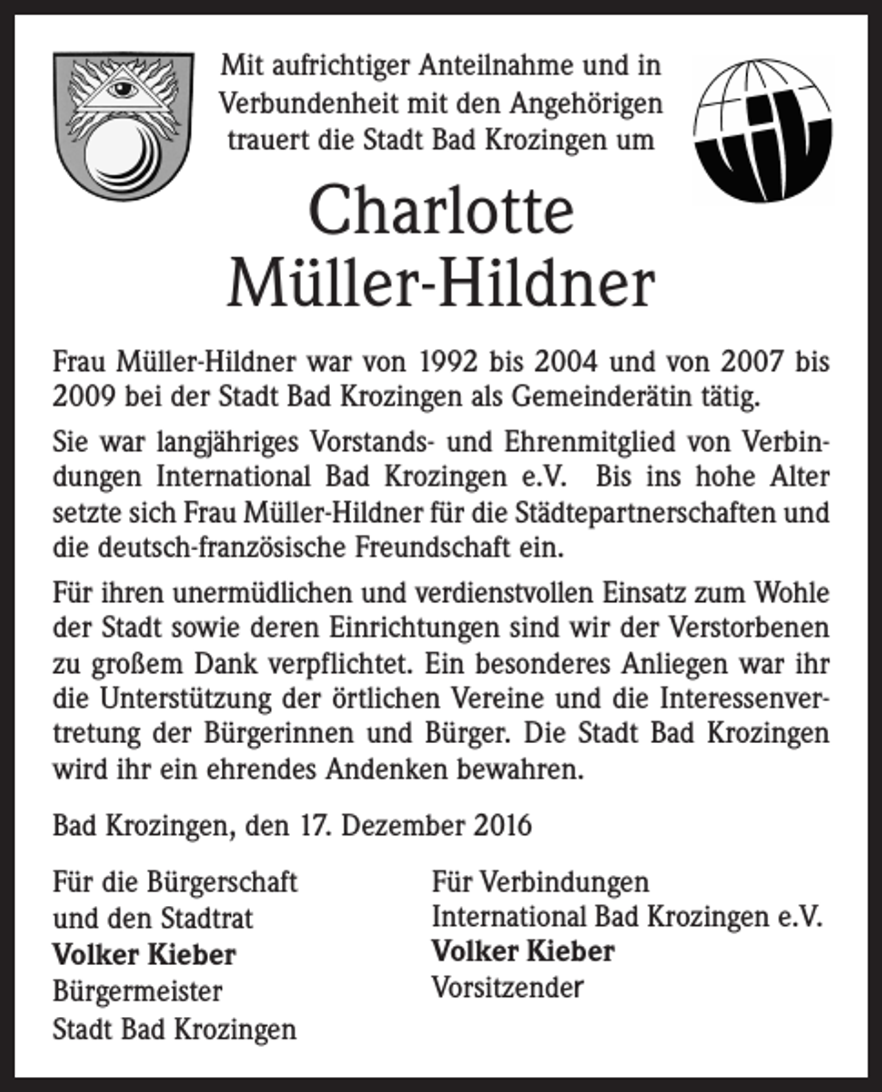 <p>Mit aufrichtiger Anteilnahme und in<br />Verbundenheit mit den Angehörigen<br />trauert die Stadt Bad Krozingen um</p><p>Charlotte<br />Müller-Hildner<br />Frau Müller-Hildner war von 1992 bis 2004 und von 2007 bis<br />2009 bei der Stadt Bad Krozingen als Gemeinderätin tätig.<br />Sie war langjähriges Vorstands- und Ehrenmitglied von Verbindungen International Bad Krozingen e.V. Bis ins hohe Alter<br />setzte sich Frau Müller-Hildner für die Städtepartnerschaften und<br />die deutsch-französische Freundschaft ein.<br />Für ihren unermüdlichen und verdienstvollen Einsatz zum Wohle<br />der Stadt sowie deren Einrichtungen sind wir der Verstorbenen<br />zu großem Dank verpflichtet. Ein besonderes Anliegen war ihr<br />die Unterstützung der örtlichen Vereine und die Interessenvertretung der Bürgerinnen und Bürger. Die Stadt Bad Krozingen<br />wird ihr ein ehrendes Andenken bewahren.<br />Bad Krozingen, den 17. Dezember 2016<br />Für die Bürgerschaft<br />und den Stadtrat<br />Volker Kieber<br />Bürgermeister<br />Stadt Bad Krozingen</p><p>Für Verbindungen<br />International Bad Krozingen e.V.<br />Volker Kieber<br />Vorsitzender</p>