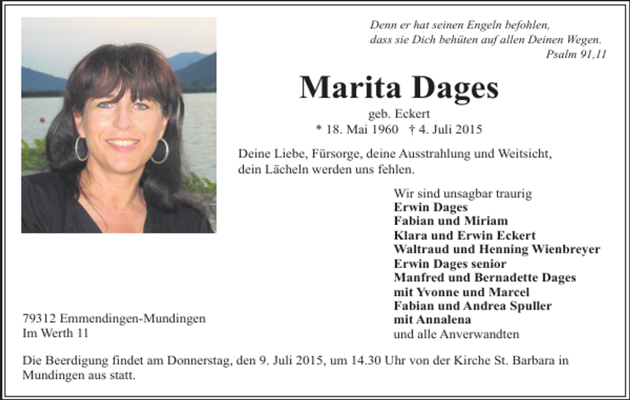 <p>Denn er hat seinen Engeln befohlen,<br />dass sie Dich behüten auf allen Deinen Wegen.<br />Psalm 91,11</p><p>Marita Dages<br />geb. Eckert<br />* 18. Mai 1960 † 4. Juli 2015</p><p>Deine Liebe, Fürsorge, deine Ausstrahlung und Weitsicht,<br />dein Lächeln werden uns fehlen.</p><p>79312 Emmendingen-Mundingen<br />Im Werth 11</p><p>Wir sind unsagbar traurig<br />Erwin Dages<br />Fabian und Miriam<br />Klara und Erwin Eckert<br />Waltraud und Henning Wienbreyer<br />Erwin Dages senior<br />Manfred und Bernadette Dages<br />mit Yvonne und Marcel<br />Fabian und Andrea Spuller<br />mit Annalena<br />und alle Anverwandten</p><p>Die Beerdigung findet am Donnerstag, den 9. Juli 2015, um 14.30 Uhr von der Kirche St. Barbara in<br />Mundingen aus statt.</p>