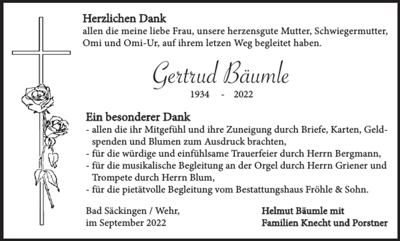 <p>Herzlichen Dank</p><p>allen die meine liebe Frau, unsere herzensgute Mutter, Schwiegermutter,<br />Omi und Omi-Ur, auf ihrem letzen Weg begleitet haben.</p><p>Gertrud Bäumle<br />1934</p><p>- 2022</p><p>Ein besonderer Dank</p><p>- allen die ihr Mitgefühl und ihre Zuneigung durch Briefe, Karten, Geldspenden und Blumen zum Ausdruck brachten,<br />- für die würdige und einfühlsame Trauerfeier durch Herrn Bergmann,<br />- für die musikalische Begleitung an der Orgel durch Herrn Griener und<br />Trompete durch Herrn Blum,<br />- für die pietätvolle Begleitung vom Bestattungshaus Fröhle &amp; Sohn.<br />Bad Säckingen / Wehr,<br />im September 2022</p><p>Helmut Bäumle mit<br />Familien Knecht und Porstner</p>