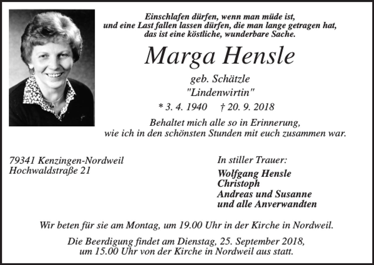 <p>Einschlafen dürfen, wenn man müde ist,<br />und eine Last fallen lassen dürfen, die man lange getragen hat,<br />das ist eine köstliche, wunderbare Sache.</p><p>Marga Hensle<br />geb. Schätzle<br />"Lindenwirtin"<br />* 3. 4. 1940</p><p>† 20. 9. 2018</p><p>Behaltet mich alle so in Erinnerung,<br />wie ich in den schönsten Stunden mit euch zusammen war.<br />79341 Kenzingen-Nordweil<br />Hochwaldstraße 21</p><p>In stiller Trauer:<br />Wolfgang Hensle<br />Christoph<br />Andreas und Susanne<br />und alle Anverwandten</p><p>Wir beten für sie am Montag, um 19.00 Uhr in der Kirche in Nordweil.<br />Die Beerdigung findet am Dienstag, 25. September 2018,<br />um 15.00 Uhr von der Kirche in Nordweil aus statt.</p>