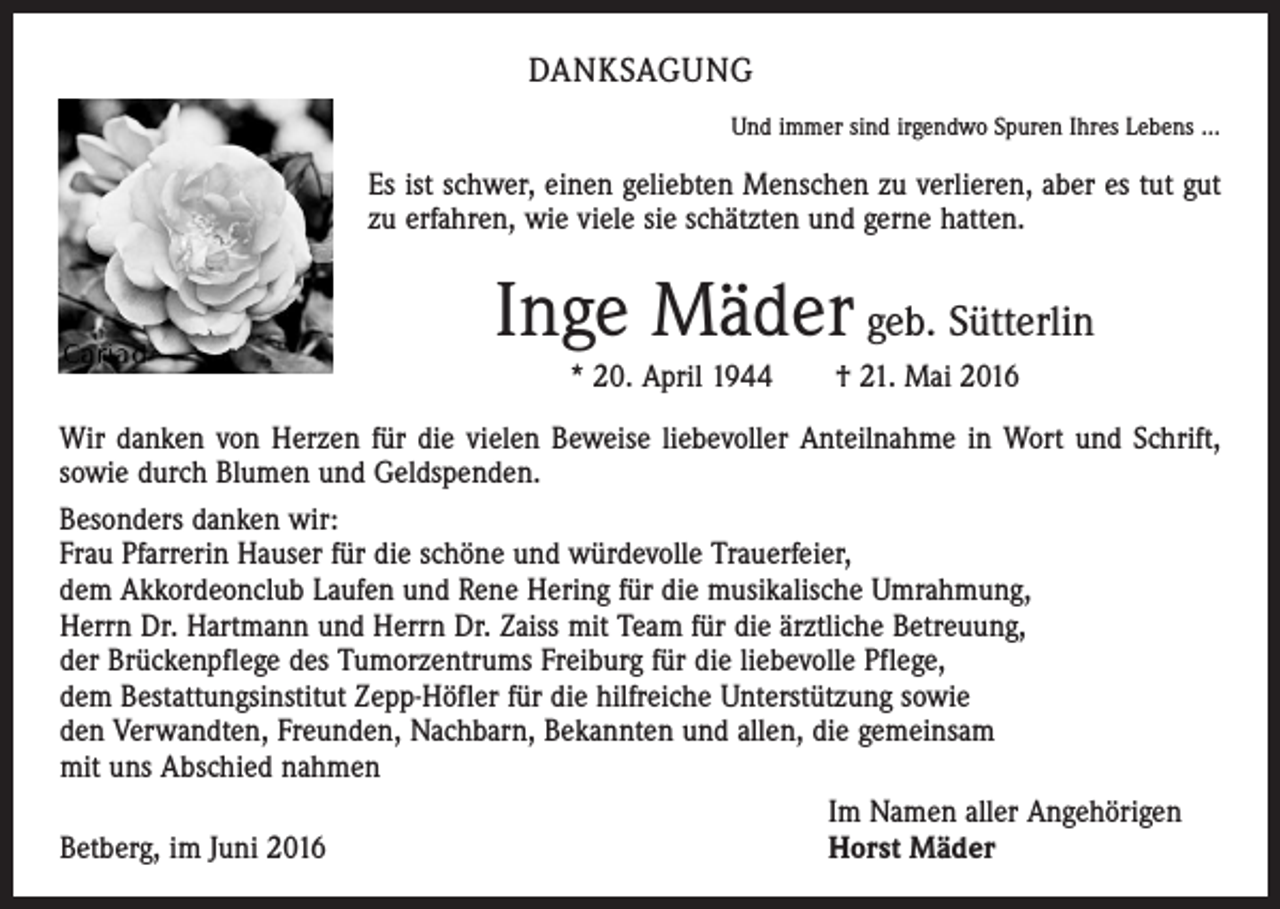 <p>Danksagung<br />Und immer sind irgendwo Spuren Ihres Lebens ...</p><p>Es ist schwer, einen geliebten Menschen zu verlieren, aber es tut gut<br />zu erfahren, wie viele sie schätzten und gerne hatten.</p><p>Inge Mäder geb. Sütterlin<br />* 20. April 1944 † 21. Mai 2016<br />Wir danken von Herzen für die vielen Beweise liebevoller Anteilnahme in Wort und Schrift,<br />sowie durch Blumen und Geldspenden.<br />Besonders danken wir:<br />Frau Pfarrerin Hauser für die schöne und würdevolle Trauerfeier,<br />dem Akkordeonclub Laufen und Rene Hering für die musikalische Umrahmung,<br />Herrn Dr. Hartmann und Herrn Dr. Zaiss mit Team für die ärztliche Betreuung,<br />der Brückenpflege des Tumorzentrums Freiburg für die liebevolle Pflege,<br />dem Bestattungsinstitut Zepp-Höfler für die hilfreiche Unterstützung sowie<br />den Verwandten, Freunden, Nachbarn, Bekannten und allen, die gemeinsam<br />mit uns Abschied nahmen</p><p>Im Namen aller Angehörigen<br />Betberg, im Juni 2016<br />Horst Mäder</p>