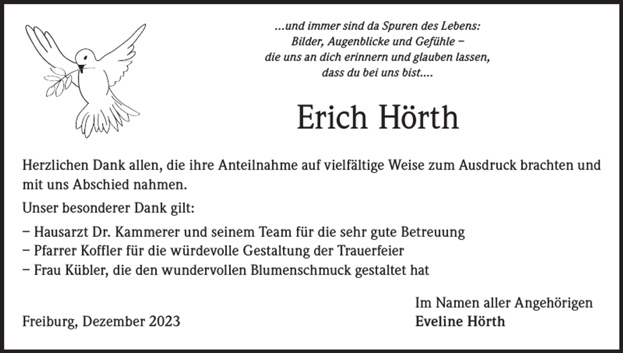<p>...und immer sind da Spuren des Lebens:<br />Bilder, Augenblicke und Gefühle –<br />die uns an dich erinnern und glauben lassen,<br />dass du bei uns bist….</p><p>Erich Hörth<br />Herzlichen Dank allen, die ihre Anteilnahme auf vielfältige Weise zum Ausdruck brachten und<br />mit uns Abschied nahmen.<br />Unser besonderer Dank gilt:<br />– Hausarzt Dr. Kammerer und seinem Team für die sehr gute Betreuung<br />– Pfarrer Koffler für die würdevolle Gestaltung der Trauerfeier<br />– Frau Kübler, die den wundervollen Blumenschmuck gestaltet hat</p><p>Freiburg, Dezember 2023</p><p>Im Namen aller Angehörigen<br />Eveline Hörth</p>