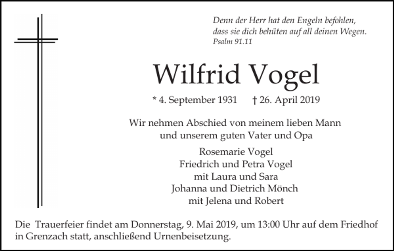 <p>Denn der Herr hat den Engeln befohlen,<br />dass sie dich behüten auf all deinen Wegen.<br />Psalm 91.11</p><p>Wilfrid Vogel<br />* 4. September 1931</p><p>† 26. April 2019</p><p>Wir nehmen Abschied von meinem lieben Mann<br />und unserem guten Vater und Opa<br />Rosemarie Vogel<br />Friedrich und Petra Vogel<br />mit Laura und Sara<br />Johanna und Dietrich Mönch<br />mit Jelena und Robert<br />Die Trauerfeier findet am Donnerstag, 9. Mai 2019, um 13:00 Uhr auf dem Friedhof<br />in Grenzach statt, anschließend Urnenbeisetzung.</p>