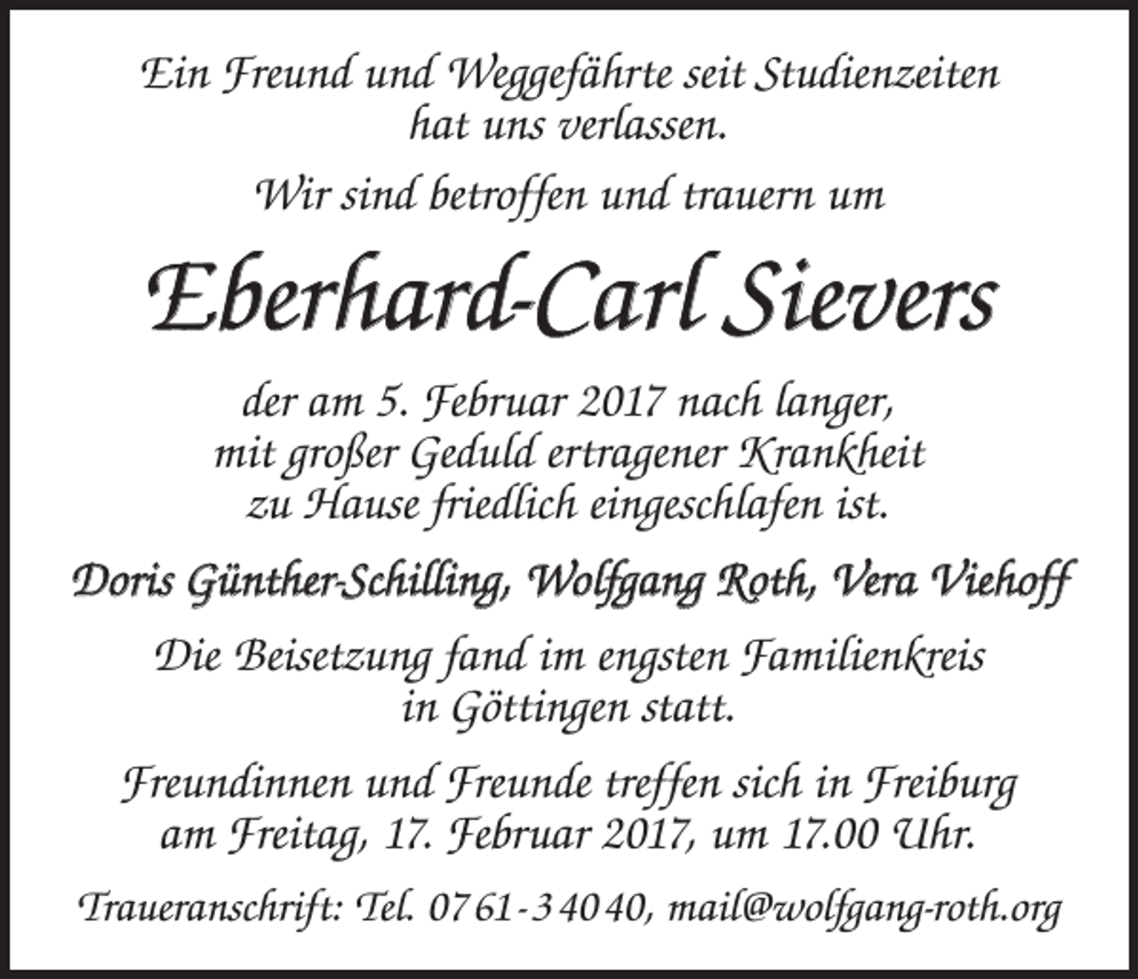<p>Ein Freund und Weggefährte seit Studienzeiten<br />hat uns verlassen.<br />Wir sind betroffen und trauern um</p><p>Eberhard-Carl Sievers<br />der am 5. Februar 2017 nach langer,<br />mit großer Geduld ertragener Krankheit<br />zu Hause friedlich eingeschlafen ist.<br />Doris Günther-Schilling, Wolfgang Roth, Vera Viehoff<br />Die Beisetzung fand im engsten Familienkreis<br />in Göttingen statt.<br />Freundinnen und Freunde treffen sich in Freiburg<br />am Freitag, 17. Februar 2017, um 17.00 Uhr.<br />Traueranschrift: Tel. 07 61 - 3 , mail@wolfgang-roth.org</p>