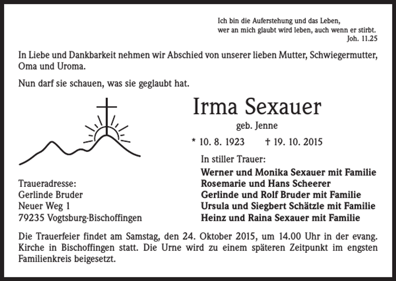 <p>Ich bin die Auferstehung und das Leben,<br />wer an mich glaubt wird leben, auch wenn er stirbt.</p><p>Joh. 11.25</p><p>In Liebe und Dankbarkeit nehmen wir Abschied von unserer lieben Mutter, Schwiegermutter,<br />Oma und Uroma.<br />Nun darf sie schauen, was sie geglaubt hat.</p><p>Irma Sexauer<br />geb. Jenne</p><p>* 10. 8. 1923 † 19. 10. 2015</p><p>Traueradresse:<br />Gerlinde Bruder<br />Neuer Weg 1<br />79235 Vogtsburg-Bischoffingen</p><p>In stiller Trauer:<br />Werner und Monika Sexauer mit Familie<br />Rosemarie und Hans Scheerer<br />Gerlinde und Rolf Bruder mit Familie<br />Ursula und Siegbert Schätzle mit Familie<br />Heinz und Raina Sexauer mit Familie</p><p>Die Trauerfeier findet am Samstag, den 24. Oktober 2015, um 14.00 Uhr in der evang.<br />Kirche in Bischoffingen statt. Die Urne wird zu einem späteren Zeitpunkt im engsten<br />­Familienkreis beigesetzt.</p>