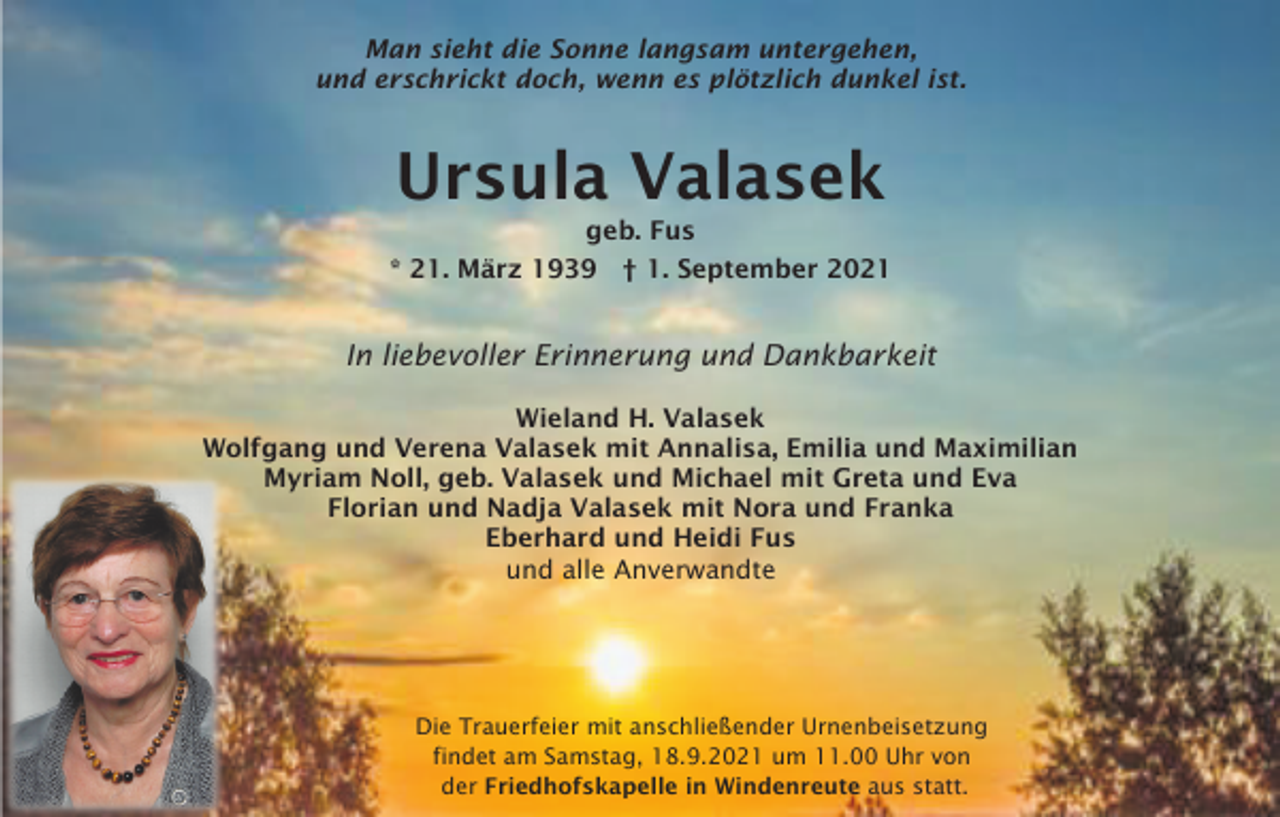 <p>Man sieht die Sonne langsam untergehen,<br />und erschrickt doch, wenn es plötzlich dunkel ist.</p><p>Ursula Valasek<br />geb. Fus<br />* 21. März 1939 † 1. September 2021</p><p>In liebevoller Erinnerung und Dankbarkeit<br />Wieland H. Valasek<br />Wolfgang und Verena Valasek mit Annalisa, Emilia und Maximilian<br />Myriam Noll, geb. Valasek und Michael mit Greta und Eva<br />Florian und Nadja Valasek mit Nora und Franka<br />Eberhard und Heidi Fus<br />und alle Anverwandte</p><p>Die Trauerfeier mit anschließender Urnenbeisetzung<br />findet am Samstag, 18.9.2021 um 11.00 Uhr von<br />der Friedhofskapelle in Windenreute aus statt.</p>