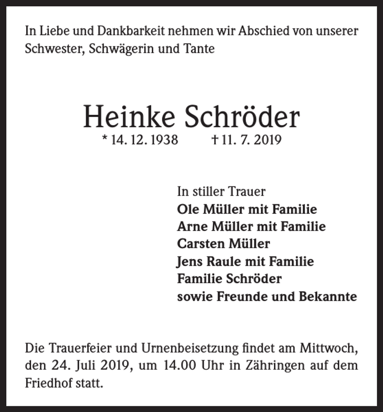 <p>In Liebe und Dankbarkeit nehmen wir Abschied von unserer<br />Schwester, Schwägerin und Tante</p><p>Heinke Schröder<br />* 14. 12. 1938</p><p>† 11. 7. 2019</p><p>In stiller Trauer<br />Ole Müller mit Familie<br />Arne Müller mit Familie<br />Carsten Müller<br />Jens Raule mit Familie<br />Familie Schröder<br />sowie Freunde und Bekannte<br />Die Trauerfeier und Urnenbeisetzung findet am Mittwoch,<br />den 24. Juli 2019, um 14.00 Uhr in Zähringen auf dem<br />Friedhof statt.</p>