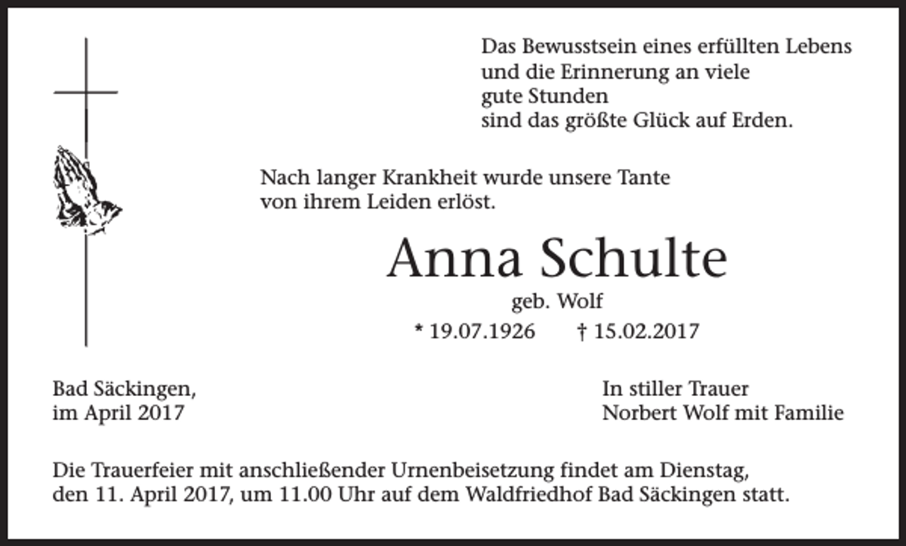 <p>Das Bewusstsein eines erfüllten Lebens<br />und die Erinnerung an viele<br />gute Stunden<br />sind das größte Glück auf Erden.<br />Nach langer Krankheit wurde unsere Tante<br />von ihrem Leiden erlöst.</p><p>Anna Schulte<br />geb. Wolf</p><p>* 19.07.1926<br />Bad Säckingen,<br />im April 2017</p><p>† 15.02.2017<br />In stiller Trauer<br />Norbert Wolf mit Familie</p><p>Die Trauerfeier mit anschließender Urnenbeisetzung findet am Dienstag,<br />den 11. April 2017, um 11.00 Uhr auf dem Waldfriedhof Bad Säckingen statt.</p>
