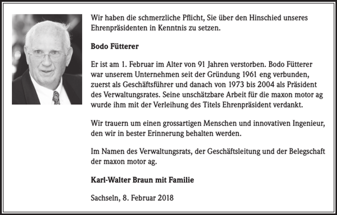 <p>Wir haben die schmerzliche Pflicht, Sie über den Hinschied unseres<br />Ehrenpräsidenten in Kenntnis zu setzen.<br />Bodo Fütterer<br />Er ist am 1. Februar im Alter von 91 Jahren verstorben. Bodo Fütterer<br />war unserem Unternehmen seit der Gründung 1961 eng verbunden,<br />zuerst als Geschäftsführer und danach von 1973 bis 2004 als Präsident<br />des Verwaltungsrates. Seine unschätzbare Arbeit für die maxon motor ag<br />wurde ihm mit der Verleihung des Titels Ehrenpräsident verdankt.<br />Wir trauern um einen grossartigen Menschen und innovativen Ingenieur,<br />den wir in bester Erinnerung behalten werden.<br />Im Namen des Verwaltungsrats, der Geschäftsleitung und der Belegschaft<br />der maxon motor ag.<br />Karl-Walter Braun mit Familie<br />Sachseln, 8. Februar 2018</p>