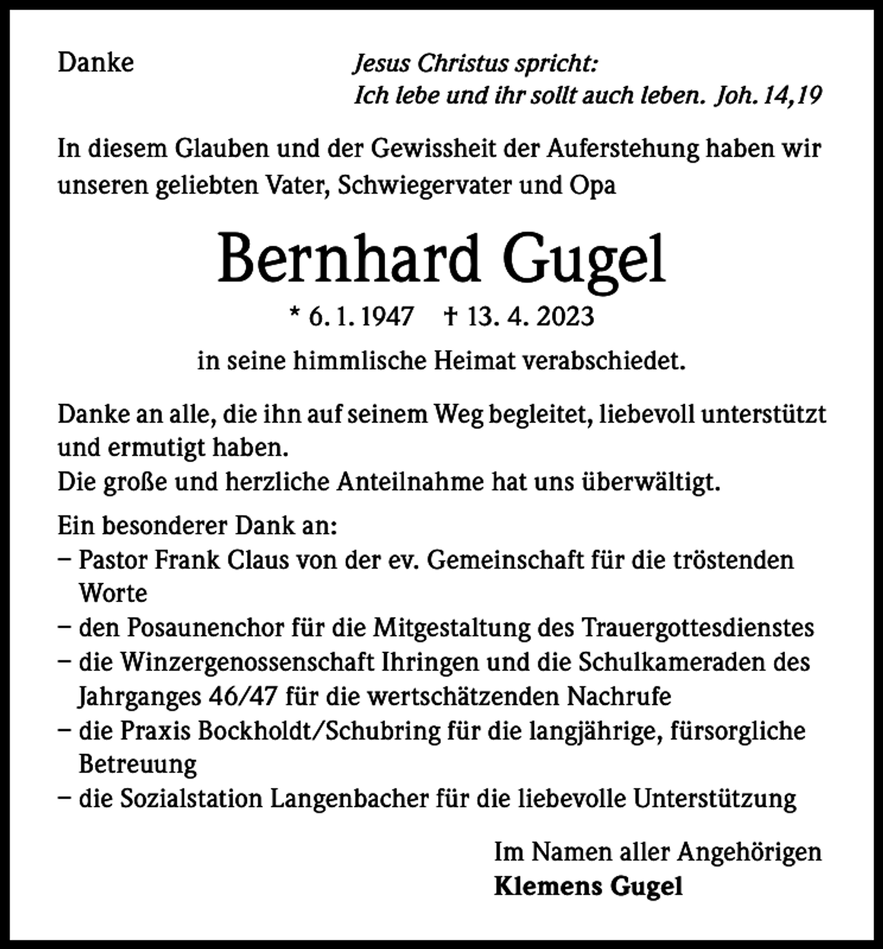 <p>Danke</p><p>Jesus Christus spricht:<br />Ich lebe und ihr sollt auch leben. Joh. 14,19</p><p>In diesem Glauben und der Gewissheit der Auferstehung haben wir<br />unseren geliebten Vater, Schwiegervater und Opa</p><p>Bernhard Gugel<br />* 6. 1. 1947</p><p>† 13. 4. 2023</p><p>in seine himmlische Heimat verabschiedet.<br />Danke an alle, die ihn auf seinem Weg begleitet, liebevoll unterstützt<br />und ermutigt haben.<br />Die große und herzliche Anteilnahme hat uns überwältigt.<br />Ein besonderer Dank an:<br />– Pastor Frank Claus von der ev. Gemeinschaft für die tröstenden<br />Worte<br />– den Posaunenchor für die Mitgestaltung des Trauergottesdienstes<br />– die Winzergenossenschaft Ihringen und die Schulkameraden des<br />Jahrganges 46/47 für die wertschätzenden Nachrufe<br />– die Praxis Bockholdt/Schubring für die langjährige, fürsorgliche<br />Betreuung<br />– die Sozialstation Langenbacher für die liebevolle Unterstützung<br />Im Namen aller Angehörigen<br />Klemens Gugel</p>