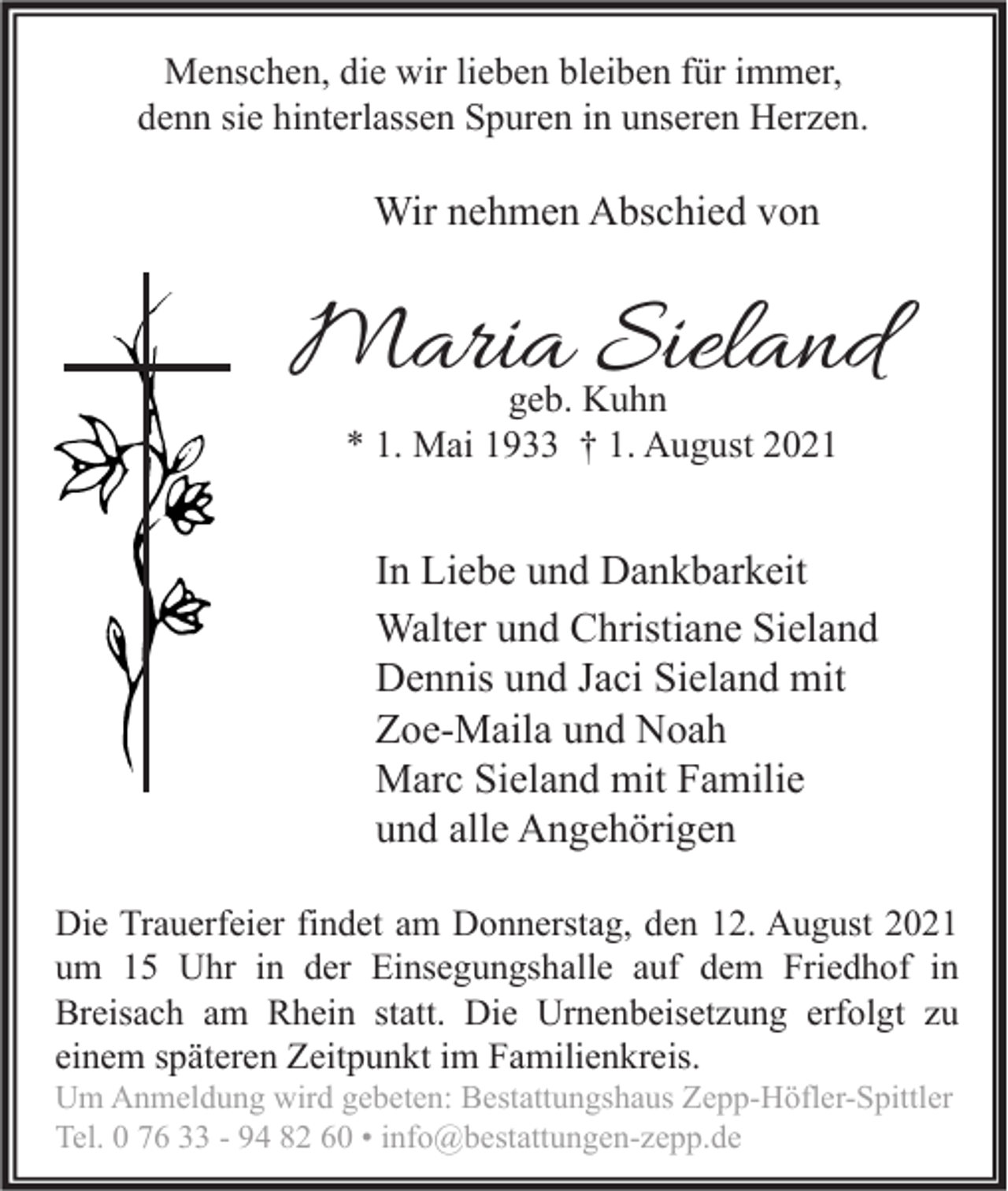 <p>Menschen, die wir lieben bleiben für immer,<br />denn sie hinterlassen Spuren in unseren Herzen.</p><p>Wir nehmen Abschied von</p><p>Maria Sieland<br />geb. Kuhn<br />* 1. Mai 1933 † 1. August 2021</p><p>In Liebe und Dankbarkeit<br />Walter und Christiane Sieland<br />Dennis und Jaci Sieland mit<br />Zoe-Maila und Noah<br />Marc Sieland mit Familie<br />und alle Angehörigen<br />Die Trauerfeier findet am Donnerstag, den 12. August 2021<br />um 15 Uhr in der Einsegungshalle auf dem Friedhof in<br />Breisach am Rhein statt. Die Urnenbeisetzung erfolgt zu<br />einem späteren Zeitpunkt im Familienkreis.<br />Um Anmeldung wird gebeten: Bestattungshaus Zepp-Höfler-Spittler<br />Tel. 0 76 33 - 94 82 60 • info@bestattungen-zepp.de</p>