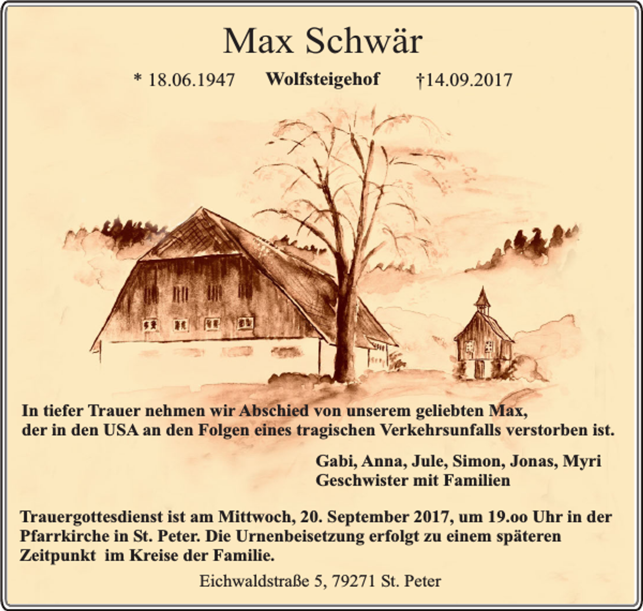 <p>Max Schwär</p><p>* 18.06.1947</p><p>Wolfsteigehof</p><p>†14.09.2017</p><p>In tiefer Trauer nehmen wir Abschied von unserem geliebten Max,<br />der in den USA an den Folgen eines tragischen Verkehrsunfalls verstorben ist.<br />Gabi, Anna, Jule, Simon, Jonas, Myri<br />Geschwister mit Familien<br />Trauergottesdienst ist am Mittwoch, 20. September 2017, um 19.oo Uhr in der<br />Pfarrkirche in St. Peter. Die Urnenbeisetzung erfolgt zu einem späteren<br />Zeitpunkt im Kreise der Familie.<br />Eichwaldstraße 5, 79271 St. Peter</p>