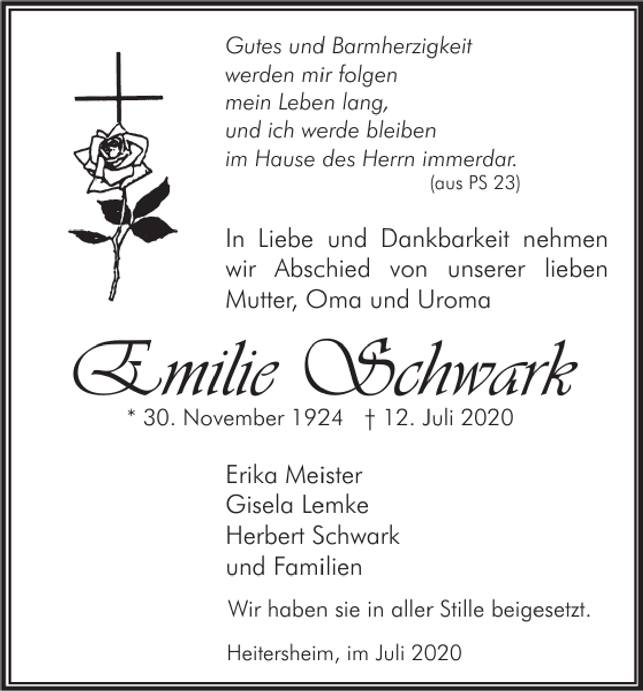 <p>Gutes und Barmherzigkeit<br />werden mir folgen<br />mein Leben lang,<br />und ich werde bleiben<br />im Hause des Herrn immerdar.</p><p>(aus PS 23)</p><p>In Liebe und Dankbarkeit nehmen<br />wir Abschied von unserer lieben<br />Mutter, Oma und Uroma</p><p>Emilie Schwark<br />* 30. November 1924 † 12. Juli 2020</p><p>Erika Meister<br />Gisela Lemke<br />Herbert Schwark<br />und Familien<br />Wir haben sie in aller Stille beigesetzt.<br />Heitersheim, im Juli 2020</p>