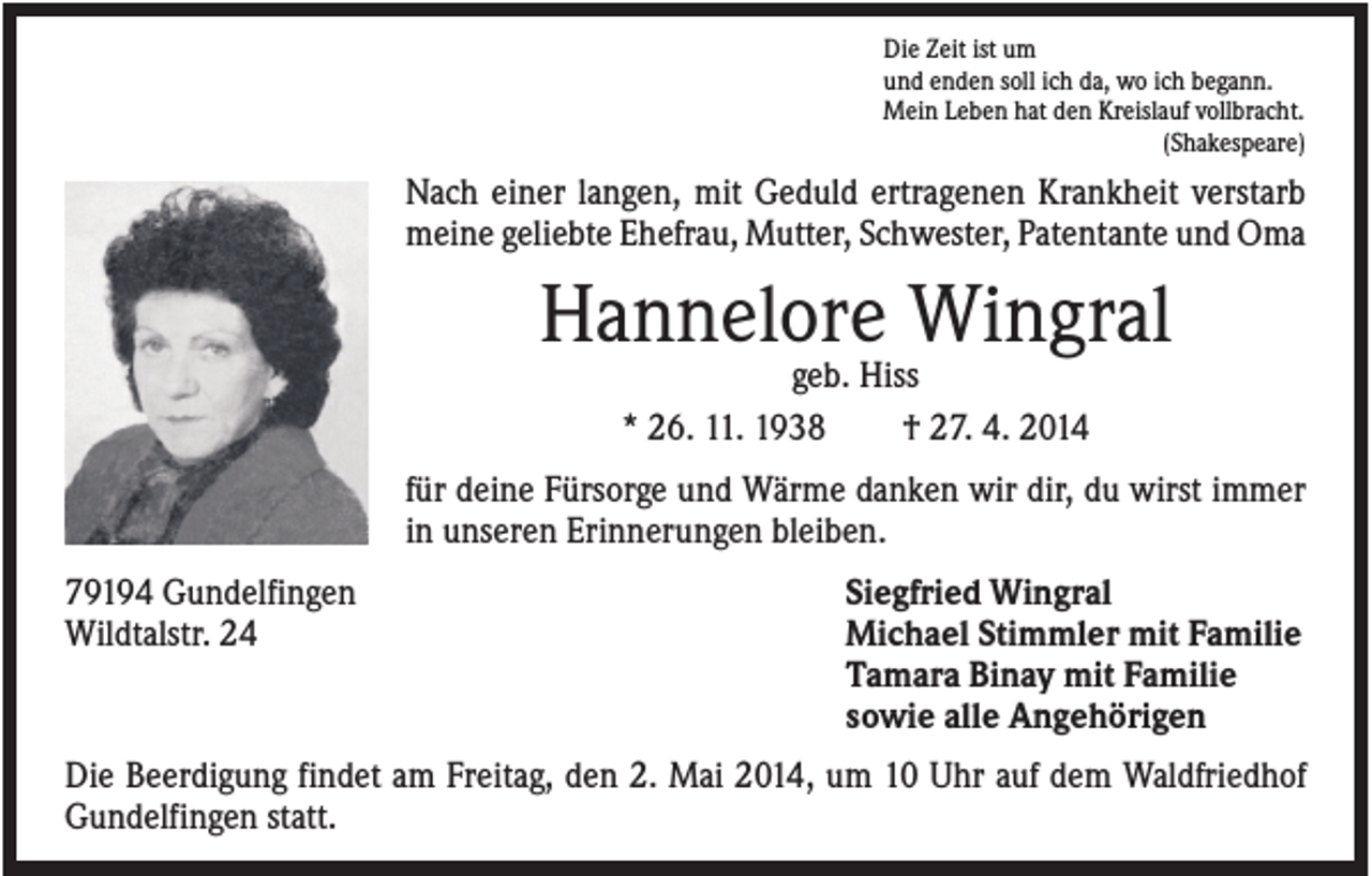 <p>Die Zeit ist um<br />und enden soll ich da, wo ich begann.<br />Mein Leben hat den Kreislauf vollbracht.<br />(Shakespeare)</p><p>Nach einer langen, mit Geduld ertragenen Krankheit verstarb<br />meine geliebte Ehefrau, Mutter, Schwester, Patentante und Oma</p><p>Hannelore Wingral<br />geb. Hiss<br />* 26. 11. 1938<br />† 27. 4. 2014<br />für deine Fürsorge und Wärme danken wir dir, du wirst immer<br />in unseren Erinnerungen bleiben.<br />79194 Gundelfingen<br />Wildtalstr. 24</p><p>Siegfried Wingral<br />Michael Stimmler mit Familie<br />Tamara Binay mit Familie<br />sowie alle Angehörigen</p><p>Die Beerdigung findet am Freitag, den 2. Mai 2014, um 10 Uhr auf dem Waldfriedhof<br />Gundelfingen statt.</p>