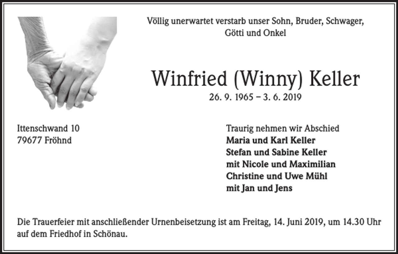 <p>Völlig unerwartet verstarb unser Sohn, Bruder, Schwager,<br />Götti und Onkel</p><p>Winfried (Winny) Keller<br />26. 9. 1965 – 3. 6. 2019<br />Ittenschwand 10<br />79677 Fröhnd</p><p>Traurig nehmen wir Abschied<br />aria und Karl Keller<br />M<br />Stefan und Sabine Keller<br />mit Nicole und Maximilian<br />Christine und Uwe Mühl<br />mit Jan und Jens</p><p>Die Trauerfeier mit anschließender Urnenbeisetzung ist am Freitag, 14. Juni 2019, um 14.30 Uhr<br />auf dem Friedhof in Schönau.</p>