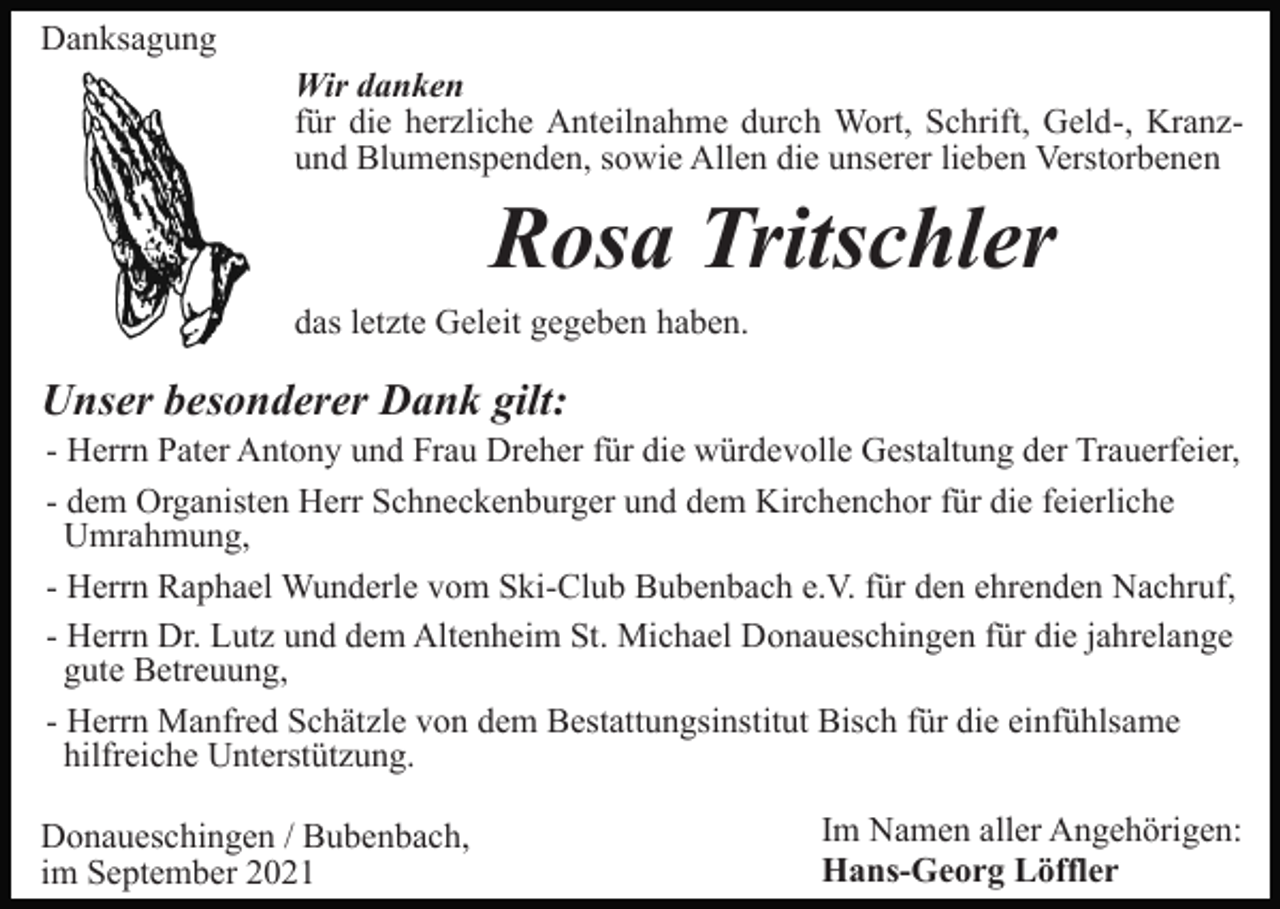 <p>Danksagung<br />Wir danken<br />für die herzliche Anteilnahme durch Wort, Schrift, Geld-, Kranzund Blumenspenden, sowie Allen die unserer lieben Verstorbenen</p><p>Rosa Tritschler<br />das letzte Geleit gegeben haben.</p><p>Unser besonderer Dank gilt:<br />- Herrn Pater Antony und Frau Dreher für die würdevolle Gestaltung der Trauerfeier,<br />- dem Organisten Herr Schneckenburger und dem Kirchenchor für die feierliche<br />Umrahmung,<br />- Herrn Raphael Wunderle vom Ski-Club Bubenbach e.V. für den ehrenden Nachruf,<br />- Herrn Dr. Lutz und dem Altenheim St. Michael Donaueschingen für die jahrelange<br />gute Betreuung,<br />- Herrn Manfred Schätzle von dem Bestattungsinstitut Bisch für die einfühlsame<br />hilfreiche Unterstützung.<br />Donaueschingen / Bubenbach,<br />im September 2021</p><p>Im Namen aller Angehörigen:<br />Hans-Georg Löffler</p>