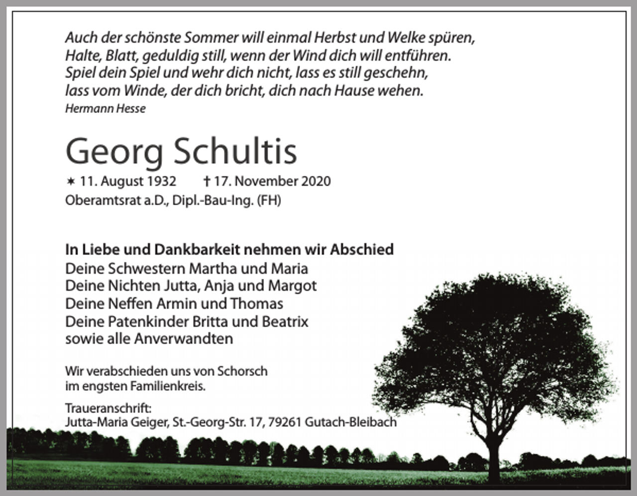 <p>Auch der schönste Sommer will einmal Herbst und Welke spüren,<br />Halte, Blatt, geduldig still, wenn der Wind dich will entführen.<br />Spiel dein Spiel und wehr dich nicht, lass es still geschehn,<br />lass vom Winde, der dich bricht, dich nach Hause wehen.<br />Hermann Hesse</p><p>Georg Schultis</p><p>† 17. November 2020<br />Oberamtsrat a.D., Dipl.-Bau-Ing. (FH)</p><p> 11. August 1932</p><p>In Liebe und Dankbarkeit nehmen wir Abschied<br />Deine Schwestern Martha und Maria<br />Deine Nichten Jutta, Anja und Margot<br />Deine Neffen Armin und Thomas<br />Deine Patenkinder Britta und Beatrix<br />sowie alle Anverwandten<br />Wir verabschieden uns von Schorsch<br />im engsten Familienkreis.<br />Traueranschrift:<br />Jutta-Maria Geiger, St.-Georg-Str. 17, 79261 Gutach-Bleibach</p>