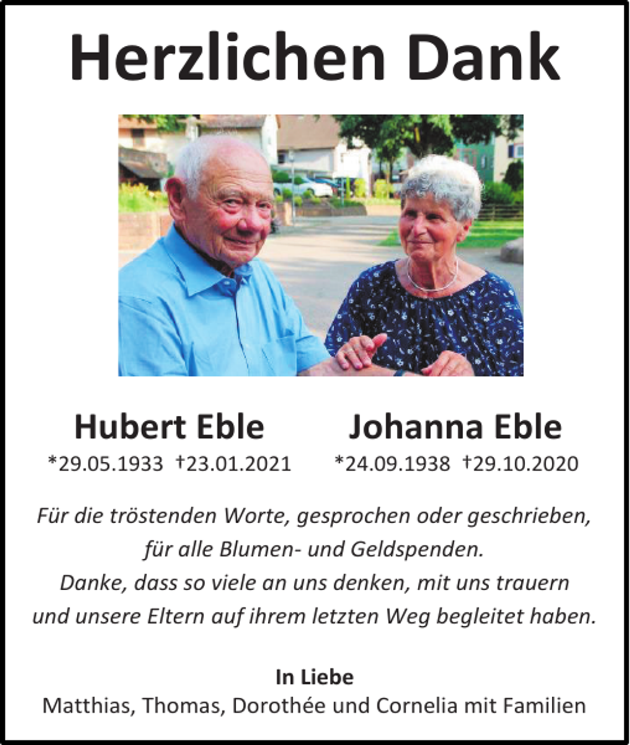 <p>Herzlichen Dank</p><p>Hubert Eble</p><p>Johanna Eble</p><p>*29.05.1933 †23.01.2021</p><p>*24.09.1938 †29.10.2020</p><p>Für die tröstenden Worte, gesprochen oder geschrieben,<br />für alle Blumen- und Geldspenden.<br />Danke, dass so viele an uns denken, mit uns trauern<br />und unsere Eltern auf ihrem letzten Weg begleitet haben.<br />In Liebe<br />Matthias, Thomas, Dorothée und Cornelia mit Familien</p>