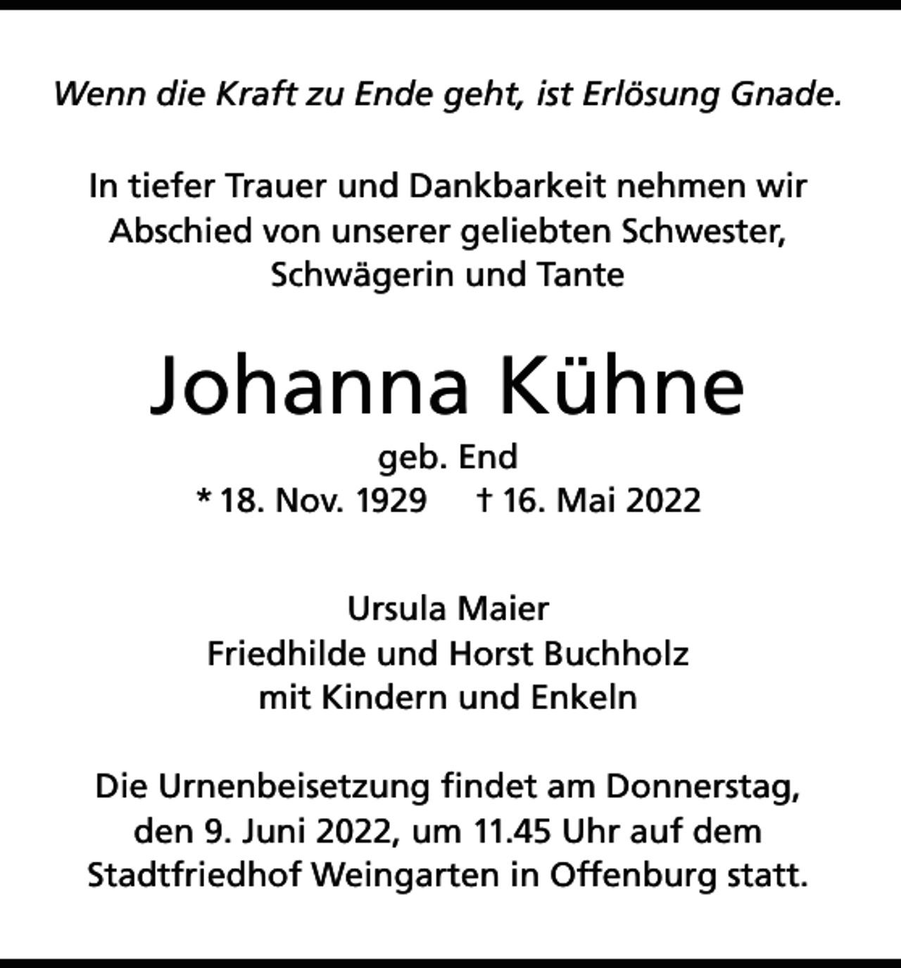 <p>Wenn die Kraft zu Ende geht, ist Erlösung Gnade.<br />In tiefer Trauer und Dankbarkeit nehmen wir<br />Abschied von unserer geliebten Schwester,<br />Schwägerin und Tante</p><p>Johanna Kühne<br />geb. End<br />* 18. Nov. 1929 † 16. Mai 2022<br />Ursula Maier<br />Friedhilde und Horst Buchholz<br />mit Kindern und Enkeln<br />Die Urnenbeisetzung findet am Donnerstag,<br />den 9. Juni 2022, um 11.45 Uhr auf dem<br />Stadtfriedhof Weingarten in Offenburg statt.</p>