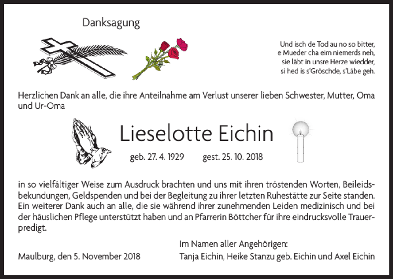 <p>Danksagung<br />Und isch de Tod au no so bitter,<br />e Mueder cha eim niemerds neh,<br />sie läbt in unsre Herze wiedder,<br />si hed is s‘Gröschde, s‘Läbe geh.</p><p>Herzlichen Dank an alle, die ihre Anteilnahme am Verlust unserer lieben Schwester, Mutter, Oma<br />und Ur-Oma</p><p>Lieselotte Eichin<br />geb. 27. 4. 1929 gest. 25. 10. 2018<br />in so vielfältiger Weise zum Ausdruck brachten und uns mit ihren tröstenden Worten, Beileidsbekundungen, Geldspenden und bei der Begleitung zu ihrer letzten Ruhestätte zur Seite standen.<br />Ein weiterer Dank auch an alle, die sie während ihrer zunehmenden Leiden medizinisch und bei<br />der häuslichen Pflege unterstützt haben und an Pfarrerin Böttcher für ihre eindrucksvolle Trauerpredigt.</p><p>Im Namen aller Angehörigen:<br />Maulburg, den 5. November 2018 Tanja Eichin, Heike Stanzu geb. Eichin und Axel Eichin</p>
