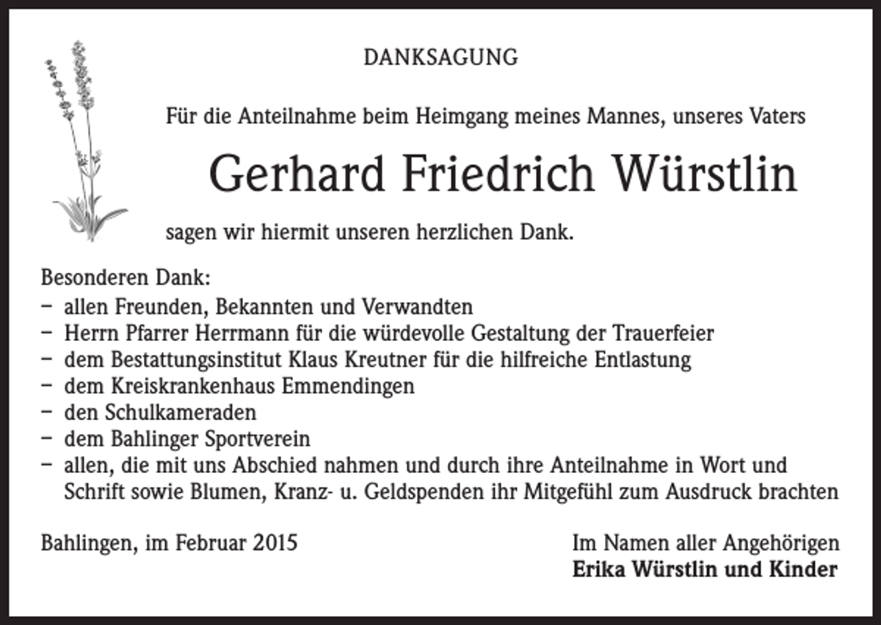 <p>DANKSAGUNG<br />Für die Anteilnahme beim Heimgang meines Mannes, unseres Vaters</p><p>Gerhard Friedrich Würstlin<br />sagen wir hiermit unseren herzlichen Dank.<br />Besonderen Dank:<br />– allen Freunden, Bekannten und Verwandten<br />– Herrn Pfarrer Herrmann für die würdevolle Gestaltung der Trauerfeier<br />– dem Bestattungsinstitut Klaus Kreutner für die hilfreiche Entlastung<br />– dem Kreiskrankenhaus Emmendingen<br />– den Schulkameraden<br />– dem Bahlinger Sportverein<br />– allen, die mit uns Abschied nahmen und durch ihre Anteilnahme in Wort und<br />Schrift sowie Blumen, Kranz- u. Geldspenden ihr Mitgefühl zum Ausdruck brachten<br />Bahlingen, im Februar 2015 Im Namen aller Angehörigen<br />Erika Würstlin und Kinder</p>