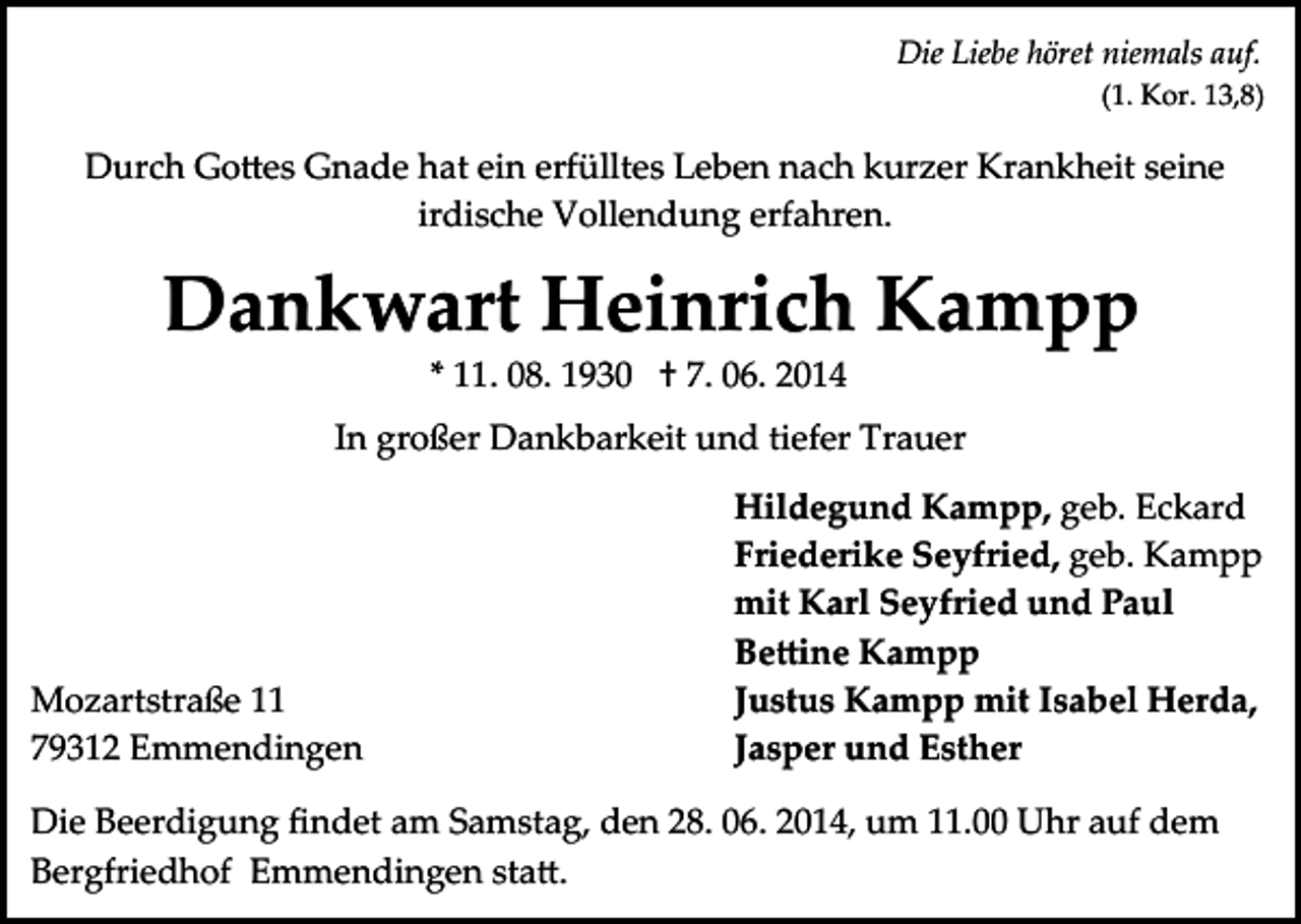 <p>Die Liebe höret niemals auf.<br />(1. Kor. 13,8)</p><p>Durch Go�es Gnade hat ein erfülltes Leben nach kurzer Krankheit seine<br />irdische Vollendung erfahren.</p><p>Dankwart Heinrich Kampp<br />* 11. 08. 1930 † 7. 06. 2014</p><p>In großer Dankbarkeit und tiefer Trauer</p><p>Mozartstraße 11<br />79312 Emmendingen</p><p>Hildegund Kampp, geb. Eckard<br />Friederike Seyfried, geb. Kampp<br />mit Karl Seyfried und Paul<br />Be�ine Kampp<br />Justus Kampp mit Isabel Herda,<br />Jasper und Esther</p><p>Die Beerdigung ﬁndet am Samstag, den 28. 06. 2014, um 11.00 Uhr auf dem<br />Bergfriedhof Emmendingen sta�.</p>