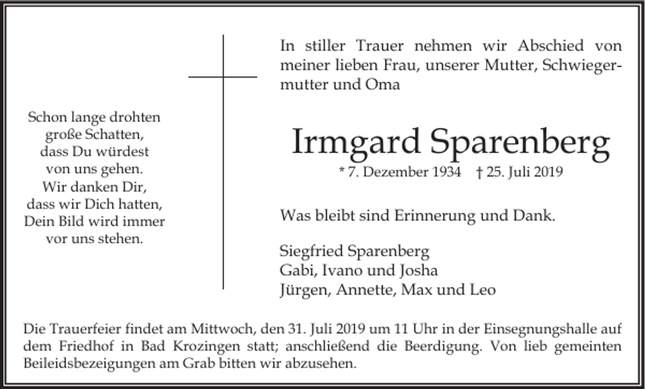 <p>In stiller Trauer nehmen wir Abschied von<br />meiner lieben Frau, unserer Mutter, Schwiegermutter und Oma<br />Schon lange drohten<br />große Schatten,<br />dass Du würdest<br />von uns gehen.<br />Wir danken Dir,<br />dass wir Dich hatten,<br />Dein Bild wird immer<br />vor uns stehen.</p><p>Irmgard Sparenberg<br />* 7. Dezember 1934</p><p>† 25. Juli 2019</p><p>Was bleibt sind Erinnerung und Dank.<br />Siegfried Sparenberg<br />Gabi, Ivano und Josha<br />Jürgen, Annette, Max und Leo</p><p>Die Trauerfeier findet am Mittwoch, den 31. Juli 2019 um 11 Uhr in der Einsegnungshalle auf<br />dem Friedhof in Bad Krozingen statt; anschließend die Beerdigung. Von lieb gemeinten<br />Beileidsbezeigungen am Grab bitten wir abzusehen.</p>