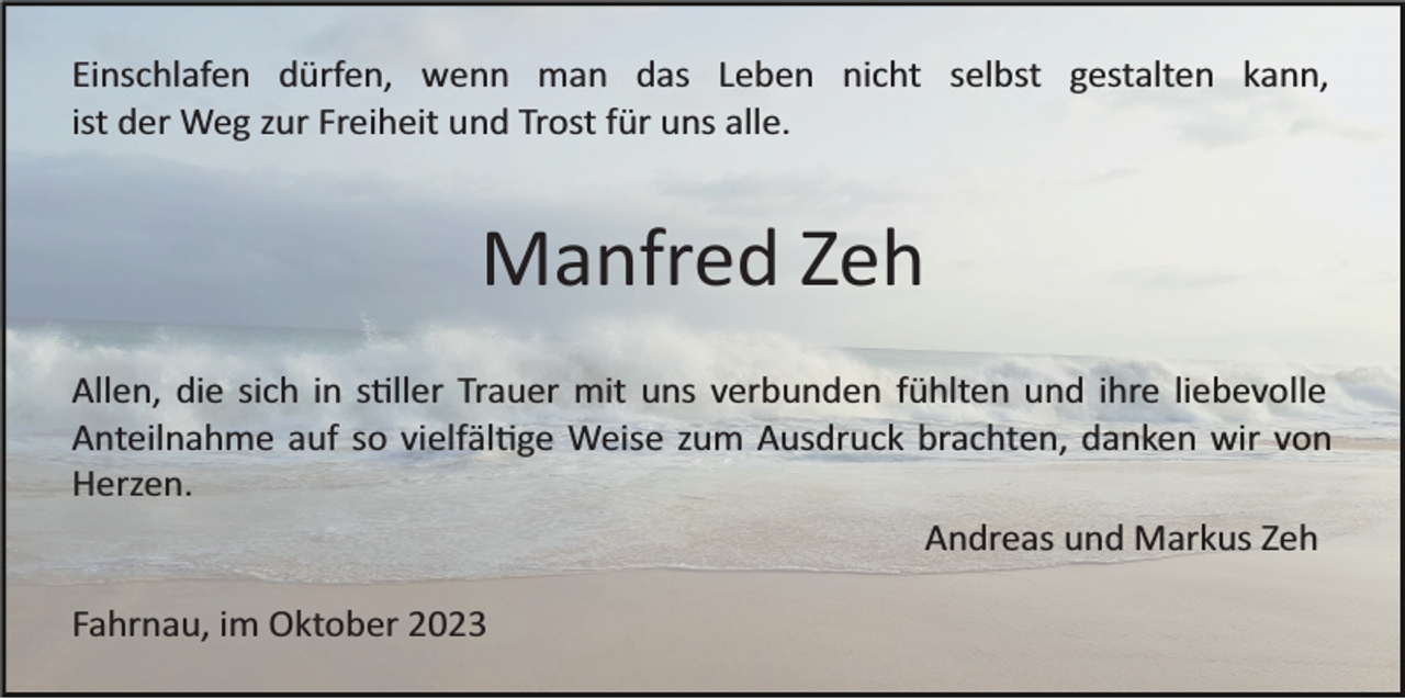 <p>Einschlafen dürfen, wenn man das Leben nicht selbst gestalten kann,<br />ist der Weg zur Freiheit und Trost für uns alle.</p><p>Manfred Zeh<br />Allen, die sich in s�ller Trauer mit uns verbunden fühlten und ihre liebevolle<br />Anteilnahme auf so vielfäl�ge Weise zum Ausdruck brachten, danken wir von<br />Herzen.<br />Andreas und Markus Zeh<br />Fahrnau, im Oktober 2023</p>