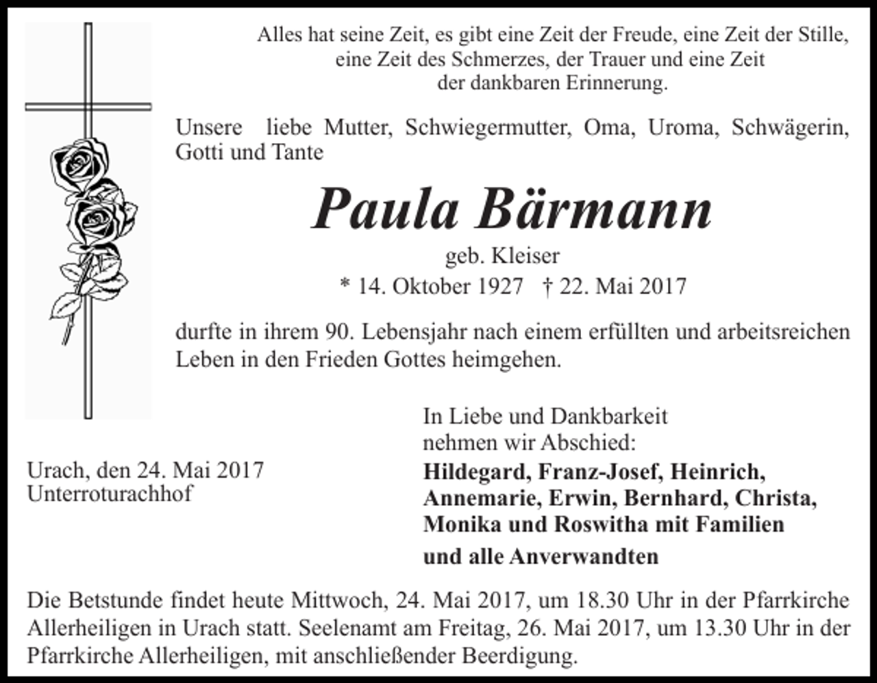 <p>Alles hat seine Zeit, es gibt eine Zeit der Freude, eine Zeit der Stille,<br />eine Zeit des Schmerzes, der Trauer und eine Zeit<br />der dankbaren Erinnerung.</p><p>Unsere liebe Mutter, Schwiegermutter, Oma, Uroma, Schwägerin,<br />Gotti und Tante</p><p>Paula Bärmann<br />geb. Kleiser<br />* 14. Oktober 1927 † 22. Mai 2017</p><p>durfte in ihrem 90. Lebensjahr nach einem erfüllten und arbeitsreichen<br />Leben in den Frieden Gottes heimgehen.</p><p>Urach, den 24. Mai 2017<br />Unterroturachhof</p><p>In Liebe und Dankbarkeit<br />nehmen wir Abschied:<br />Hildegard, Franz-Josef, Heinrich,<br />Annemarie, Erwin, Bernhard, Christa,<br />Monika und Roswitha mit Familien<br />und alle Anverwandten</p><p>Die Betstunde findet heute Mittwoch, 24. Mai 2017, um 18.30 Uhr in der Pfarrkirche<br />Allerheiligen in Urach statt. Seelenamt am Freitag, 26. Mai 2017, um 13.30 Uhr in der<br />Pfarrkirche Allerheiligen, mit anschließender Beerdigung.</p>