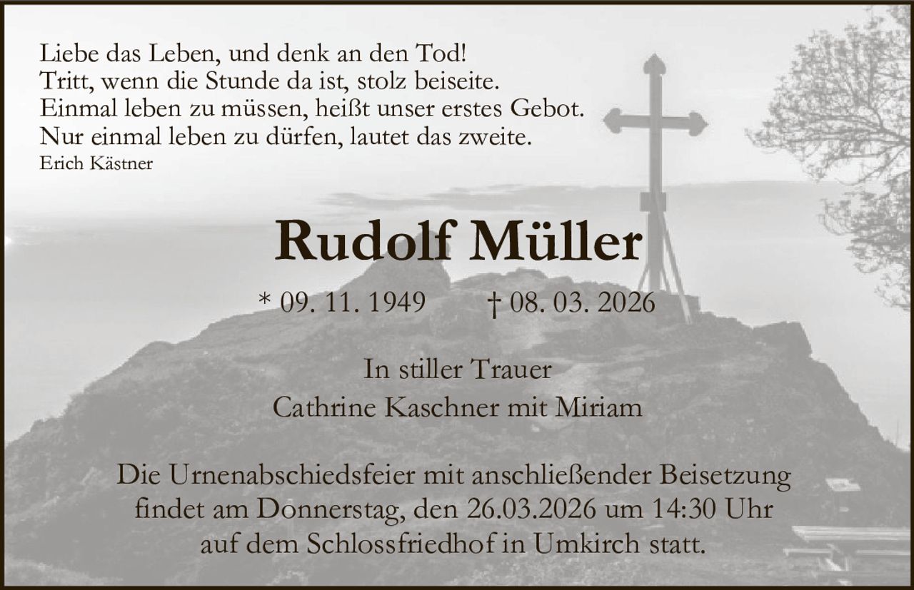 Liebe das Leben, und denk an den Tod!
Tritt, wenn die Stunde da ist, stolz beiseite.
Einmal leben zu müssen, heißt unser erstes Gebot.
Nur einmal leben zu dürfen, lautet das zweite.
Erich Kästner

Rudolf Müller
* 09. 11. 1949

† 08. 03. 2026

In stiller Trauer
Cathrine Kaschner mit Miriam
Die Urnenabschiedsfeier mit anschließender Beisetzung
findet am Donnerstag, den 26.03.2026 um 14:30 Uhr
auf dem Schlossfriedhof in Umkirch statt.