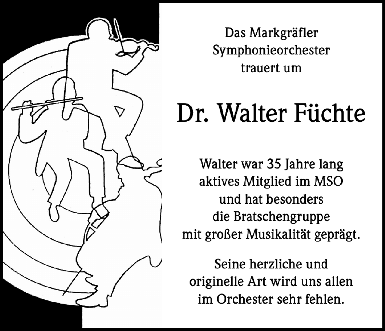 <p>Das Markgräfler<br />Symphonieorchester<br />trauert um</p><p>Dr. Walter Füchte<br />Walter war 35 Jahre lang<br />aktives Mitglied im MSO<br />und hat besonders<br />die Bratschengruppe<br />mit großer Musikalität geprägt.<br />Seine herzliche und<br />originelle Art wird uns allen<br />im Orchester sehr fehlen.</p>