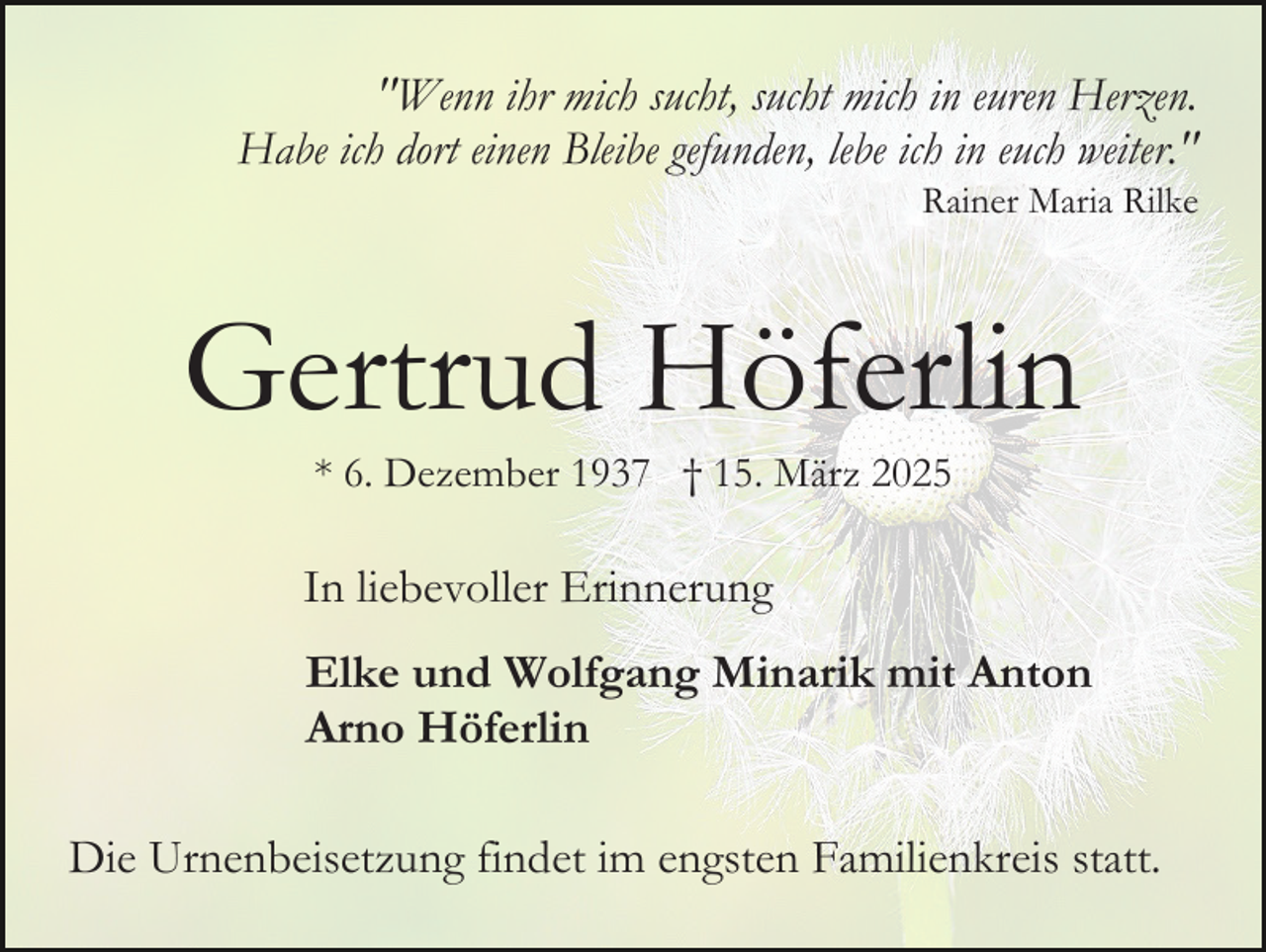<p>"Wenn ihr mich sucht, sucht mich in euren Herzen.<br />Habe ich dort einen Bleibe gefunden, lebe ich in euch weiter."<br />Rainer Maria Rilke</p><p>Gertrud Höferlin<br />* 6. Dezember 1937 † 15. März 2025</p><p>In liebevoller Erinnerung<br />Elke und Wolfgang Minarik mit Anton<br />Arno Höferlin<br />Die Urnenbeisetzung findet im engsten Familienkreis statt.</p>